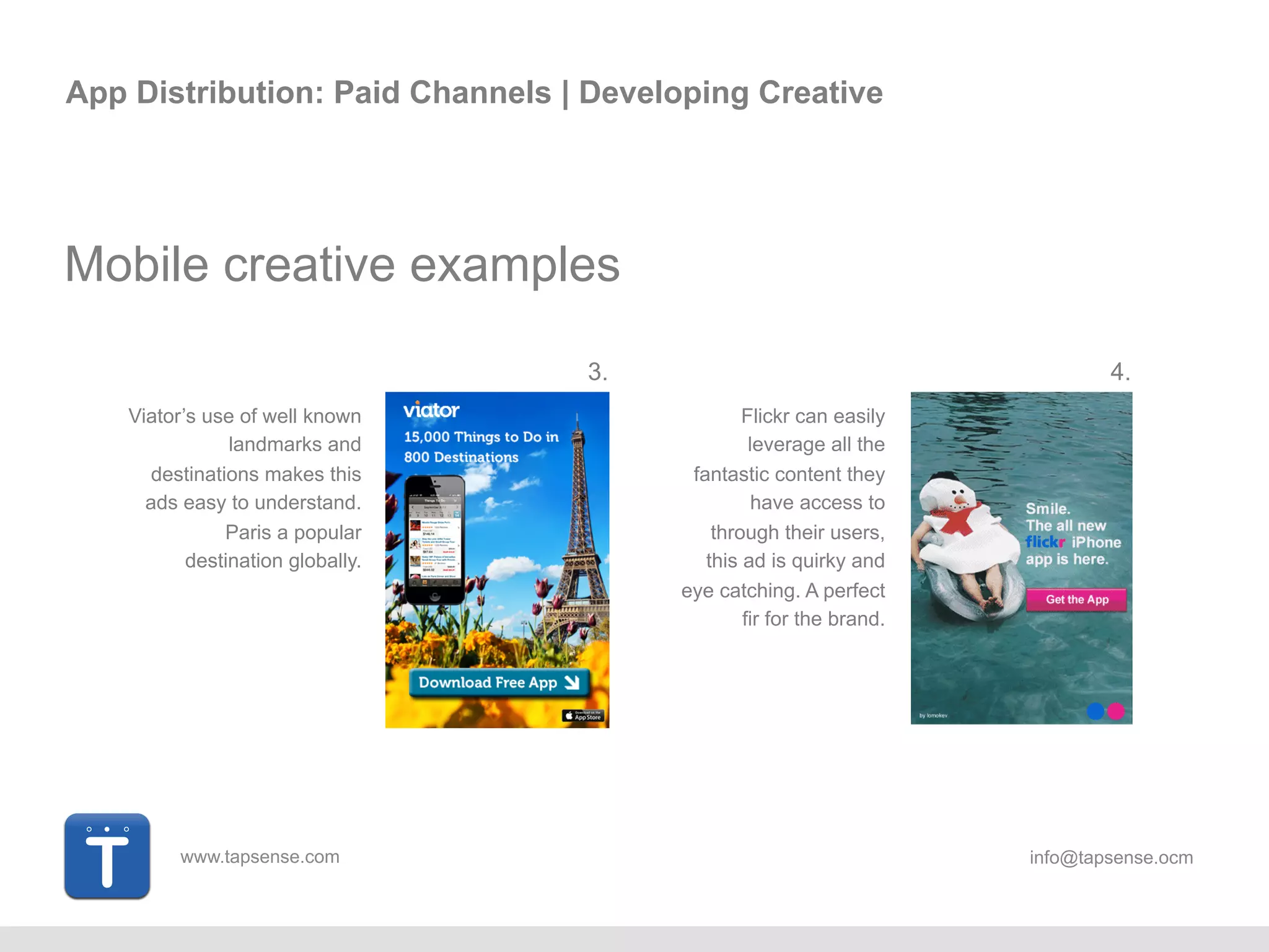 www.tapsense.com info@tapsense.ocm
App Distribution: Paid Channels | Developing Creative
Mobile creative examples
Viator’s use of well known
landmarks and
destinations makes this
ad easy to understand.
Paris a popular
destination globally.
Flickr can easily
leverage all the
fantastic content they
have access to
through their users,
this ad is quirky and
eye catching. A perfect
fir for the brand.
3. 4.
 