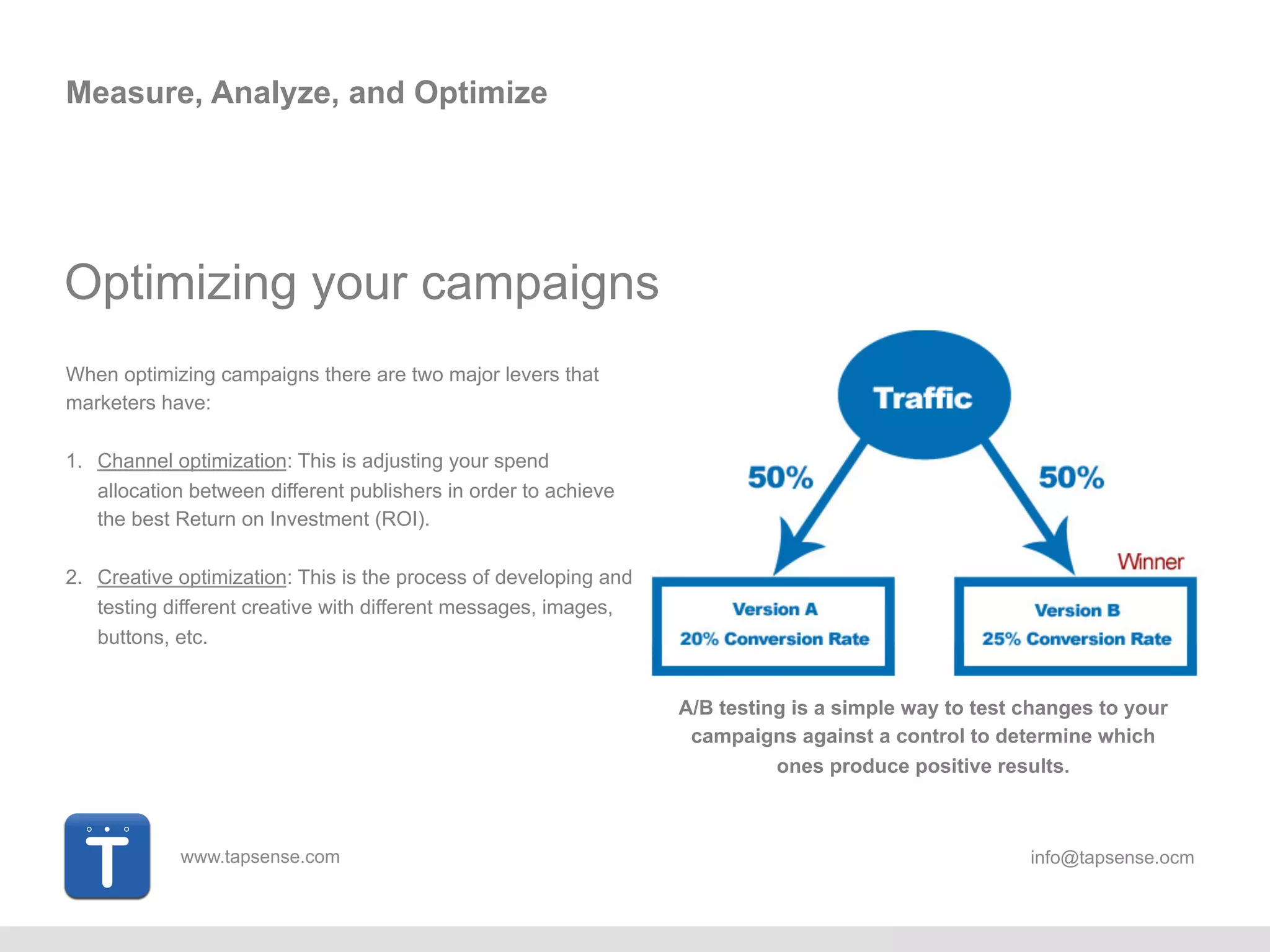 www.tapsense.com info@tapsense.ocm
Measure, Analyze, and Optimize
When optimizing campaigns there are two major levers that
marketers have:
1. Channel optimization: This is adjusting your spend
allocation between different publishers in order to achieve
the best Return on Investment (ROI).
2. Creative optimization: This is the process of developing and
testing different creative with different messages, images,
buttons, etc.
A/B testing is a simple way to test changes to your
campaigns against a control to determine which
ones produce positive results.
Optimizing your campaigns
 