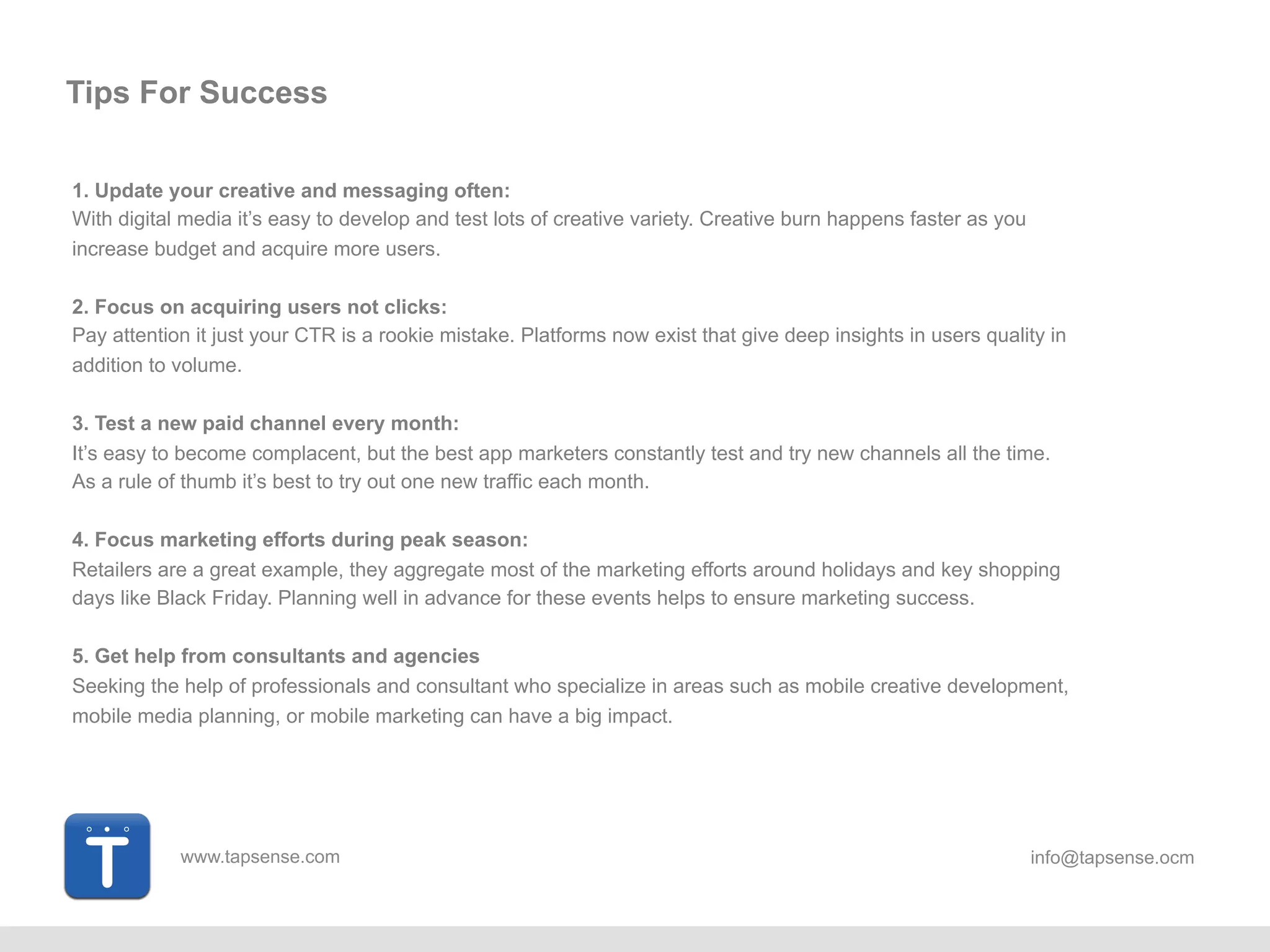 www.tapsense.com info@tapsense.ocm
Tips For Success
1. Update your creative and messaging often:
With digital media it’s easy to develop and test lots of creative variety. Creative burn happens faster as you
increase budget and acquire more users.
2. Focus on acquiring users not clicks:
Pay attention it just your CTR is a rookie mistake. Platforms now exist that give deep insights in users quality in
addition to volume.
3. Test a new paid channel every month:
It’s easy to become complacent, but the best app marketers constantly test and try new channels all the time.
As a rule of thumb it’s best to try out one new traffic each month.
4. Focus marketing efforts during peak season:
Retailers are a great example, they aggregate most of the marketing efforts around holidays and key shopping
days like Black Friday. Planning well in advance for these events helps to ensure marketing success.
5. Get help from consultants and agencies
Seeking the help of professionals and consultant who specialize in areas such as mobile creative development,
mobile media planning, or mobile marketing can have a big impact.
 