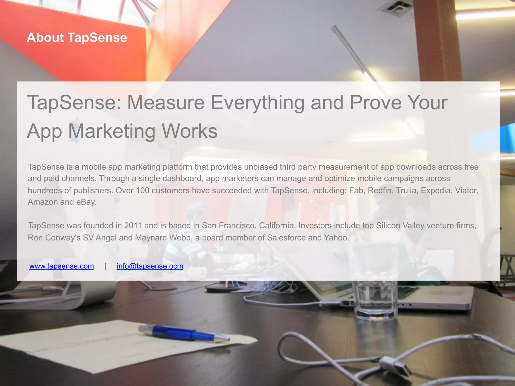 www.tapsense.com | info@tapsense.ocm
About TapSense
TapSense: Measure Everything and Prove Your
App Marketing Works
TapSense is a mobile app marketing platform that provides unbiased third party measurement of app downloads across free
and paid channels. Through a single dashboard, app marketers can manage and optimize mobile campaigns across
hundreds of publishers. Over 100 customers have succeeded with TapSense, including: Fab, Redfin, Trulia, Expedia, Viator,
Amazon and eBay.
TapSense was founded in 2011 and is based in San Francisco, California. Investors include top Silicon Valley venture firms,
Ron Conway's SV Angel and Maynard Webb, a board member of Salesforce and Yahoo.
 
