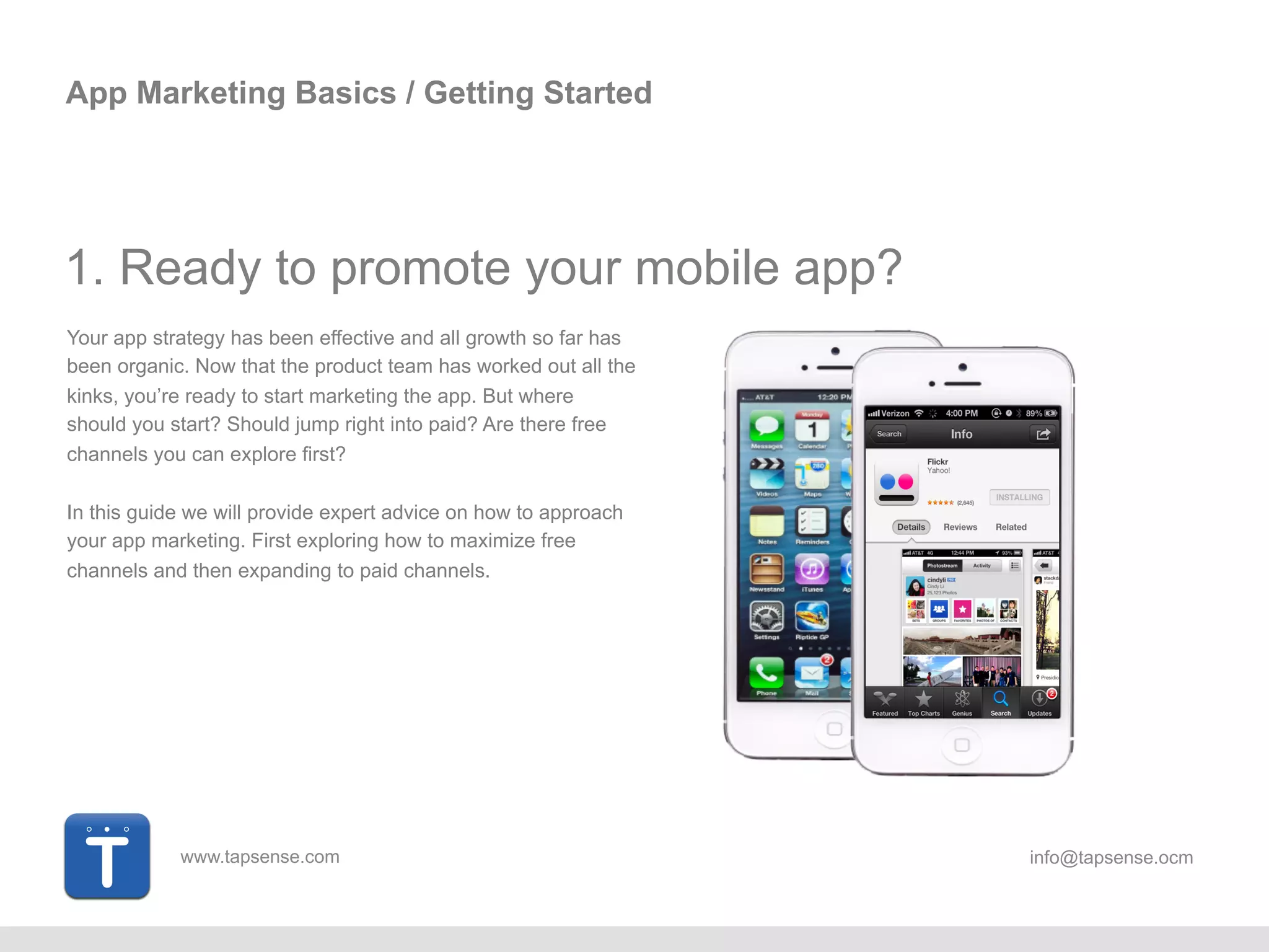www.tapsense.com info@tapsense.ocm
App Marketing Basics / Getting Started
1. Ready to promote your mobile app?
Your app strategy has been effective and all growth so far has
been organic. Now that the product team has worked out all the
kinks, you’re ready to start marketing the app. But where
should you start? Should jump right into paid? Are there free
channels you can explore first?
In this guide we will provide expert advice on how to approach
your app marketing. First exploring how to maximize free
channels and then expanding to paid channels.
 