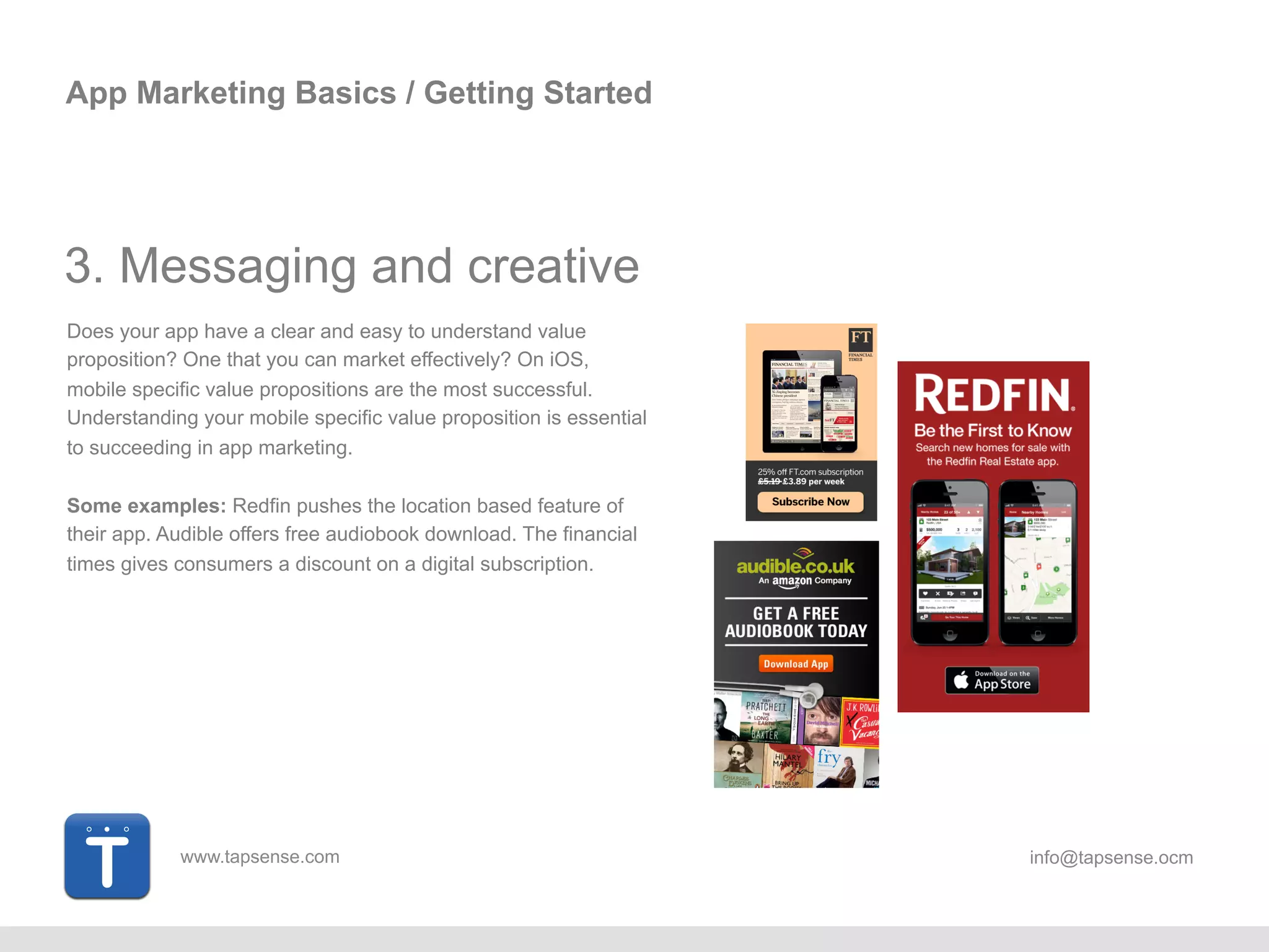 www.tapsense.com info@tapsense.ocm
App Marketing Basics / Getting Started
3. Messaging and creative
Does your app have a clear and easy to understand value
proposition? One that you can market effectively? On iOS,
mobile specific value propositions are the most successful.
Understanding your mobile specific value proposition is essential
to succeeding in app marketing.
Some examples: Redfin pushes the location based feature of
their app. Audible offers free audiobook download. The financial
times gives consumers a discount on a digital subscription.
 