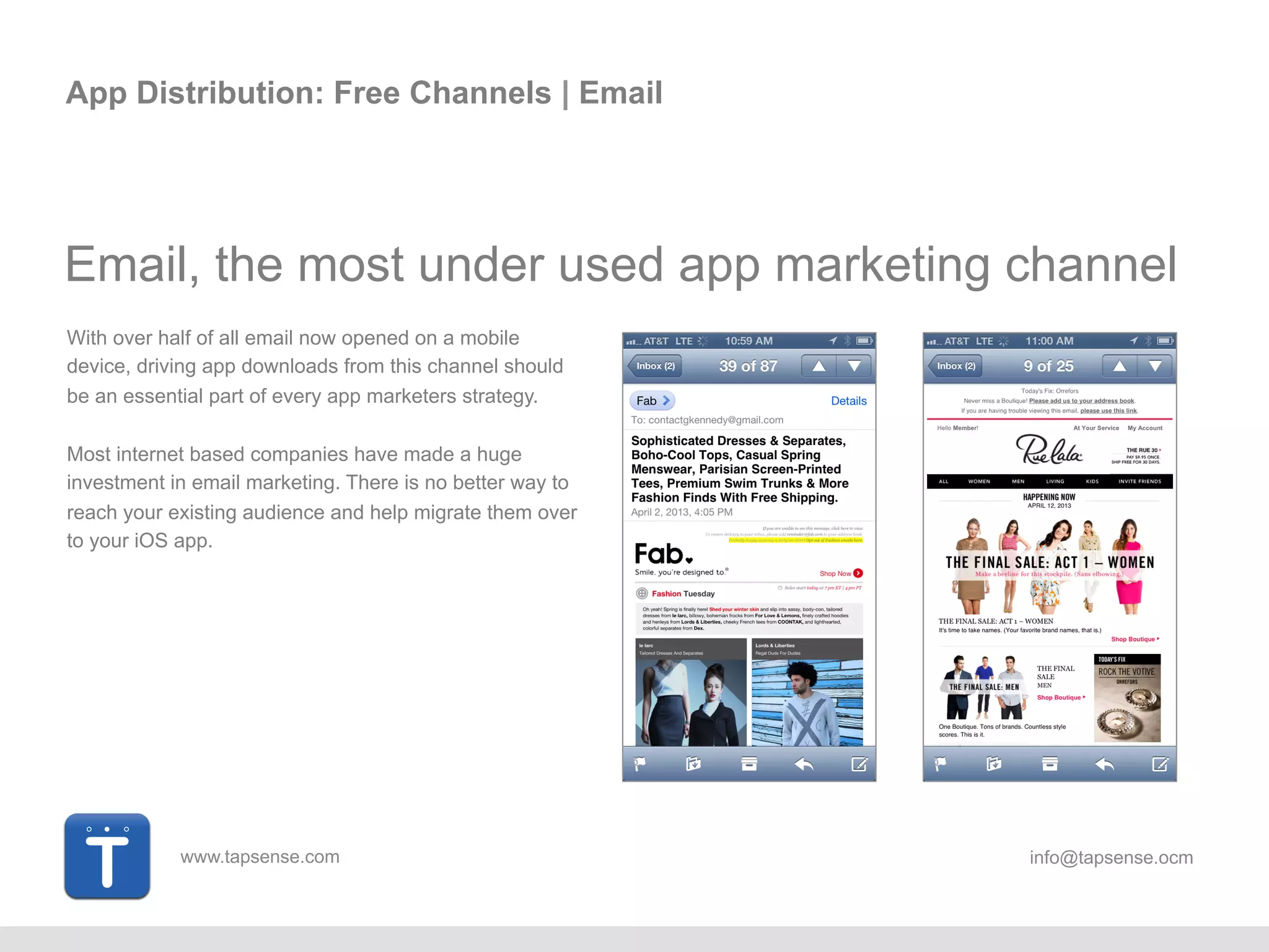 www.tapsense.com info@tapsense.ocm
App Distribution: Free Channels | Email
Email, the most under used app marketing channel
With over half of all email now opened on a mobile
device, driving app downloads from this channel should
be an essential part of every app marketers strategy.
Most internet based companies have made a huge
investment in email marketing. There is no better way to
reach your existing audience and help migrate them over
to your iOS app.
 