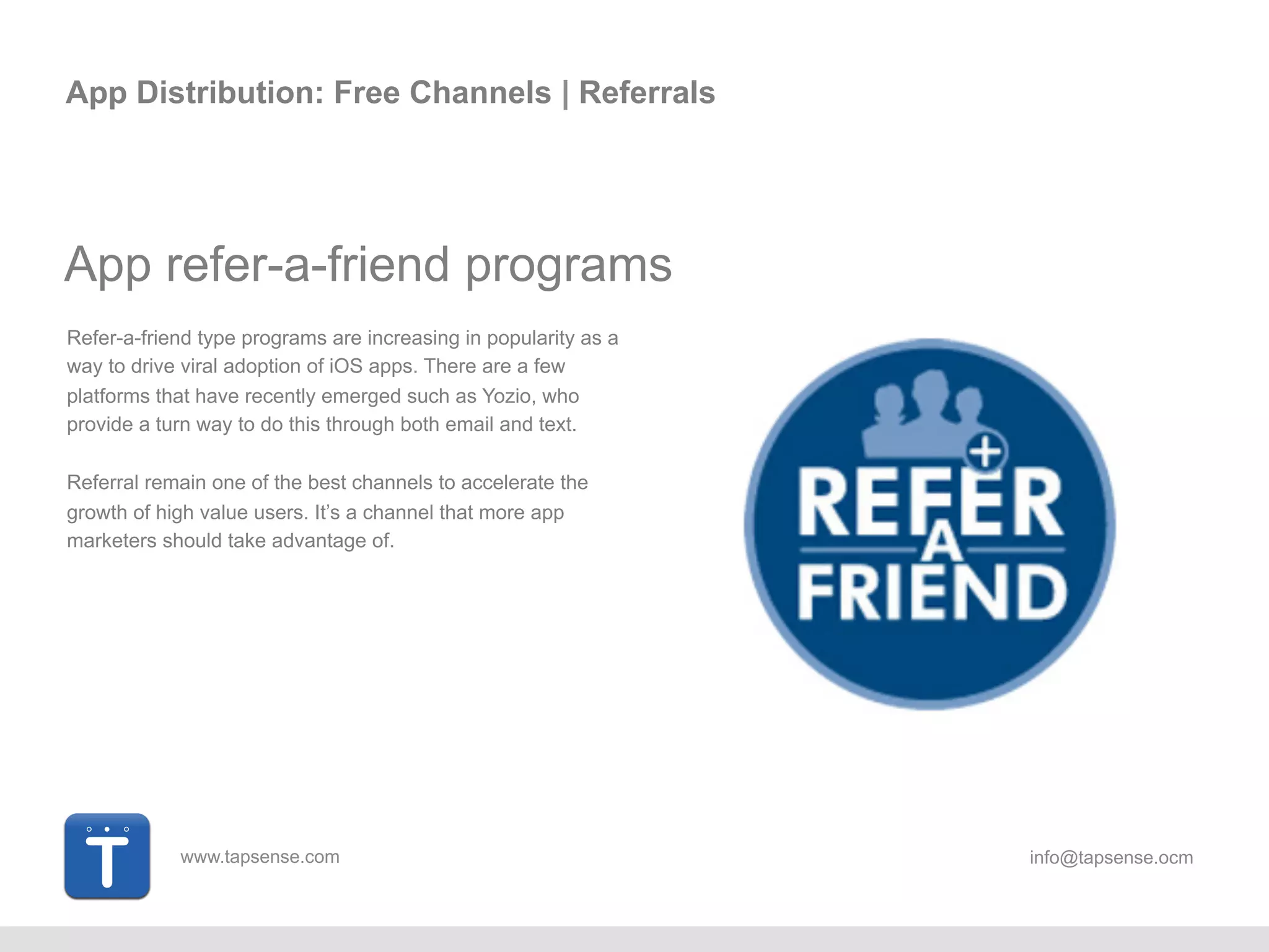 www.tapsense.com info@tapsense.ocm
App Distribution: Free Channels | Referrals
App refer-a-friend programs
Refer-a-friend type programs are increasing in popularity as a
way to drive viral adoption of iOS apps. There are a few
platforms that have recently emerged such as Yozio, who
provide a turnkey way to do this through both email and text.
Referral remain one of the best channels to accelerate the
growth of high value users. It’s a channel that more app
marketers should take advantage of.
 