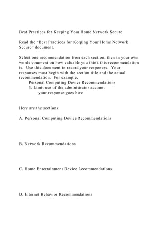 Best Practices for Keeping Your Home Network Secure
Read the “Best Practices for Keeping Your Home Network
Secure” document.
Select one recommendation from each section, then in your own
words comment on how valuable you think this recommendation
is. Use this document to record your responses. Your
responses must begin with the section title and the actual
recommendation. For example,
Personal Computing Device Recommendations
3. Limit use of the administrator account
your response goes here
Here are the sections:
A. Personal Computing Device Recommendations
B. Network Recommendations
C. Home Entertainment Device Recommendations
D. Internet Behavior Recommendations
 