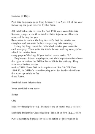 Number of Days
Post this Summary page from February 1 to April 30 of the year
following the year covered by the form.
All establishments covered by Part 1904 must complete this
Summary page, even if no work-related injuries or illnesses
occurred during the year.
Remember to review the Log to verify that the entries are
complete and accurate before completing this summary.
Using the Log, count the individual entries you made for
each category. Then write the totals below, making sure you've
added the entries from
every page of the Log. If you had no cases, write “0.”
Employees, former employees, and their representatives have
the right to review the OSHA Form 300 in its entirety. They
also have limited access
to the OSHA Form 301 or its equivalent. See 29 CFR Part
1904.35, in OSHA’s recordkeeping rule, for further details on
the access provisions for
these forms.
Establishment information
Your establishment name
Street
City
Industry description (e.g., Manufacture of motor truck trailers)
Standard Industrial Classification (SIC), if known (e.g., 3715)
Public reporting burden for this collection of information is
 