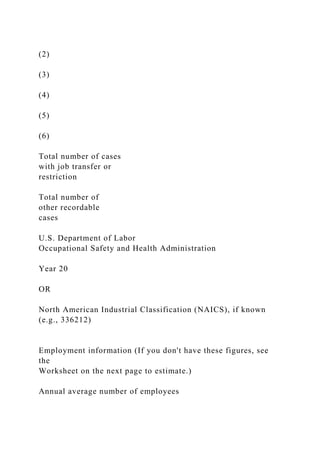 (2)
(3)
(4)
(5)
(6)
Total number of cases
with job transfer or
restriction
Total number of
other recordable
cases
U.S. Department of Labor
Occupational Safety and Health Administration
Year 20
OR
North American Industrial Classification (NAICS), if known
(e.g., 336212)
Employment information (If you don't have these figures, see
the
Worksheet on the next page to estimate.)
Annual average number of employees
 