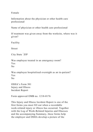 Female
Information about the physician or other health care
professional
Name of physician or other health care professional
If treatment was given away from the worksite, where was it
given?
Facility
Street
City State ̀ZIP
Was employee treated in an emergency room?
Yes
No
Was employee hospitalized overnight as an in-patient?
Yes
No
OSHA’s Form 301
Injury and Illness
Incident Report
Form approved OMB no. 1218-0176
This Injury and Illness Incident Report is one of the
first forms you must fill out when a recordable
work-related injury or illness has occurred. Together
with the Log of Work-Related Injuries and Illnesses
and the accompanying Summary, these forms help
the employer and OSHA develop a picture of the
 