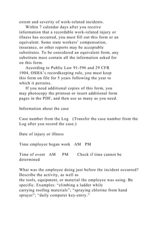extent and severity of work-related incidents.
Within 7 calendar days after you receive
information that a recordable work-related injury or
illness has occurred, you must fill out this form or an
equivalent. Some state workers’ compensation,
insurance, or other reports may be acceptable
substitutes. To be considered an equivalent form, any
substitute must contain all the information asked for
on this form.
According to Public Law 91-596 and 29 CFR
1904, OSHA’s recordkeeping rule, you must keep
this form on file for 5 years following the year to
which it pertains.
If you need additional copies of this form, you
may photocopy the printout or insert additional form
pages in the PDF, and then use as many as you need.
Information about the case
Case number from the Log (Transfer the case number from the
Log after you record the case.)
Date of injury or illness
Time employee began work AM PM
Time of event AM PM Check if time cannot be
determined
What was the employee doing just before the incident occurred?
Describe the activity, as well as
the tools, equipment, or material the employee was using. Be
specific. Examples: “climbing a ladder while
carrying roofing materials”; “spraying chlorine from hand
sprayer”; “daily computer key-entry.”
 