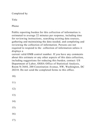 Completed by
Title
Phone
Public reporting burden for this collection of information is
estimated to average 22 minutes per response, including time
for reviewing instructions, searching existing data sources,
gathering and maintaining the data needed, and completing and
reviewing the collection of information. Persons are not
required to respond to the collection of information unless it
displays a
current valid OMB control number. If you have any comments
about this estimate or any other aspects of this data collection,
including suggestions for reducing this burden, contact: US
Department of Labor, OSHA Office of Statistical Analysis,
Room N-3644, 200 Constitution Avenue, NW, Washington, DC
20210. Do not send the completed forms to this office.
10)
11)
12)
13)
14)
15)
16)
17)
 