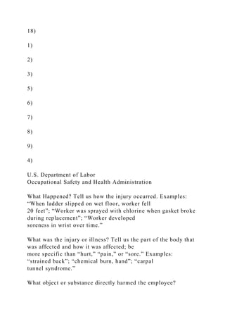 18)
1)
2)
3)
5)
6)
7)
8)
9)
4)
U.S. Department of Labor
Occupational Safety and Health Administration
What Happened? Tell us how the injury occurred. Examples:
“When ladder slipped on wet floor, worker fell
20 feet”; “Worker was sprayed with chlorine when gasket broke
during replacement”; “Worker developed
soreness in wrist over time.”
What was the injury or illness? Tell us the part of the body that
was affected and how it was affected; be
more specific than “hurt,” “pain,” or “sore.” Examples:
“strained back”; “chemical burn, hand”; “carpal
tunnel syndrome.”
What object or substance directly harmed the employee?
 