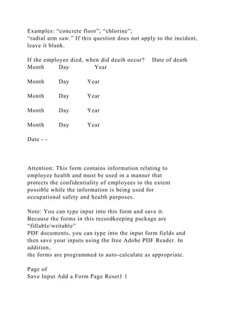 Examples: “concrete floor”; “chlorine”;
“radial arm saw.” If this question does not apply to the incident,
leave it blank.
If the employee died, when did death occur? Date of death
Month Day Year
Month Day Year
Month Day Year
Month Day Year
Month Day Year
Date - -
Attention: This form contains information relating to
employee health and must be used in a manner that
protects the confidentiality of employees to the extent
possible while the information is being used for
occupational safety and health purposes.
Note: You can type input into this form and save it.
Because the forms in this recordkeeping package are
“fillable/writable”
PDF documents, you can type into the input form fields and
then save your inputs using the free Adobe PDF Reader. In
addition,
the forms are programmed to auto-calculate as appropriate.
Page of
Save Input Add a Form Page Reset1 1
 