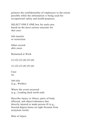 protects the confidentiality of employees to the extent
possible while the information is being used for
occupational safety and health purposes.
SELECT ONLY ONE box for each case
based on the most serious outcome for
that case:
Job transfer
or restriction
Other record-
able cases
Remained at Work
(1) (2) (3) (4) (5) (6)
(1) (2) (3) (4) (5) (6)
Case
no.
Job title
(e.g., Welder)
Where the event occurred
(e.g., Loading dock north end)
Describe injury or illness, parts of body
affected, and object/substance that
directly injured or made person ill (e.g.,
Second degree burns on right forearm from
acetylene torch)
Date of injury
 