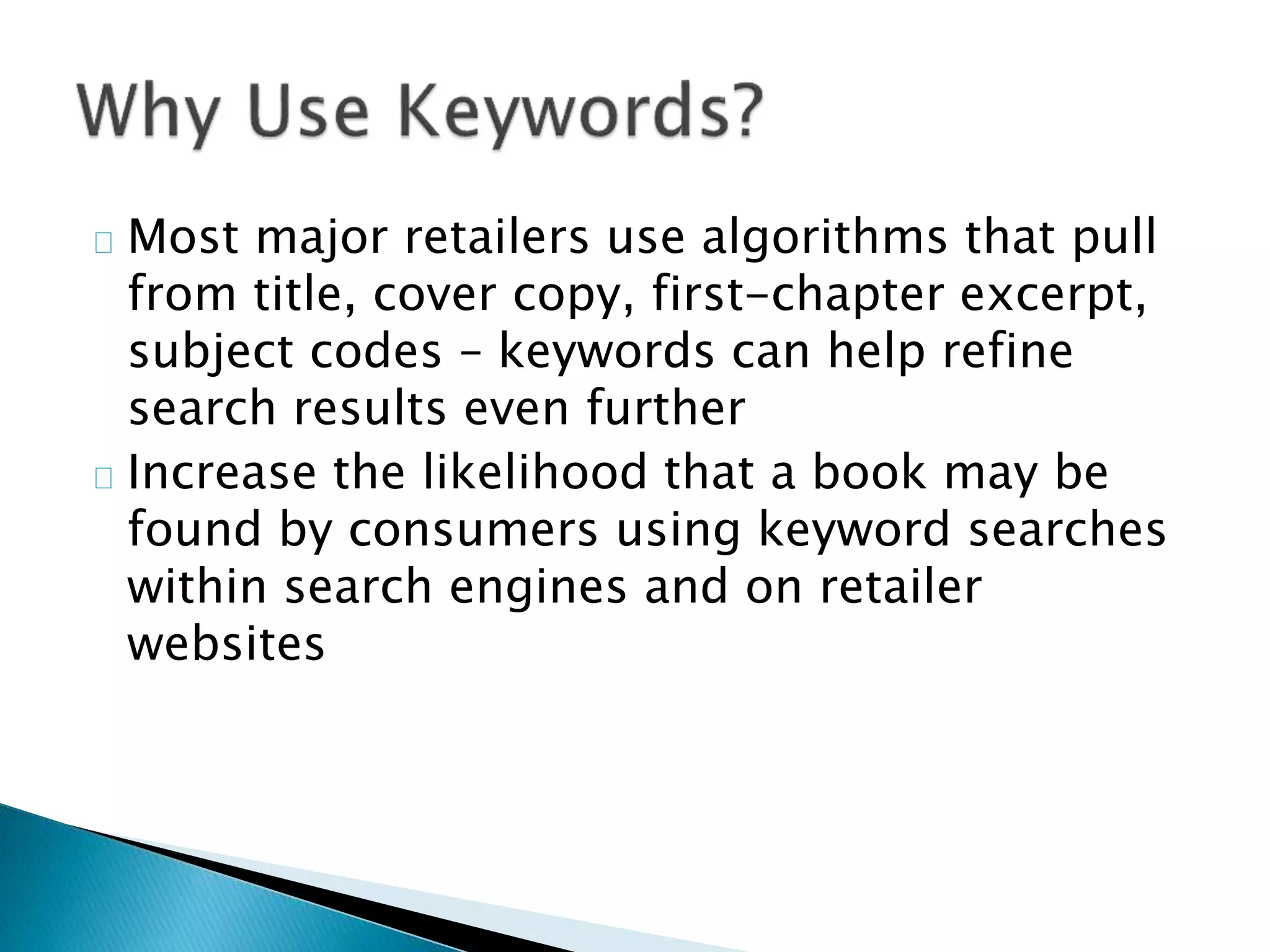 Most major retailers use algorithms that pull
from title, cover copy, first-chapter excerpt,
subject codes – keywords can help refine
search results even further
Increase the likelihood that a book may be
found by consumers using keyword searches
within search engines and on retailer
websites
 
