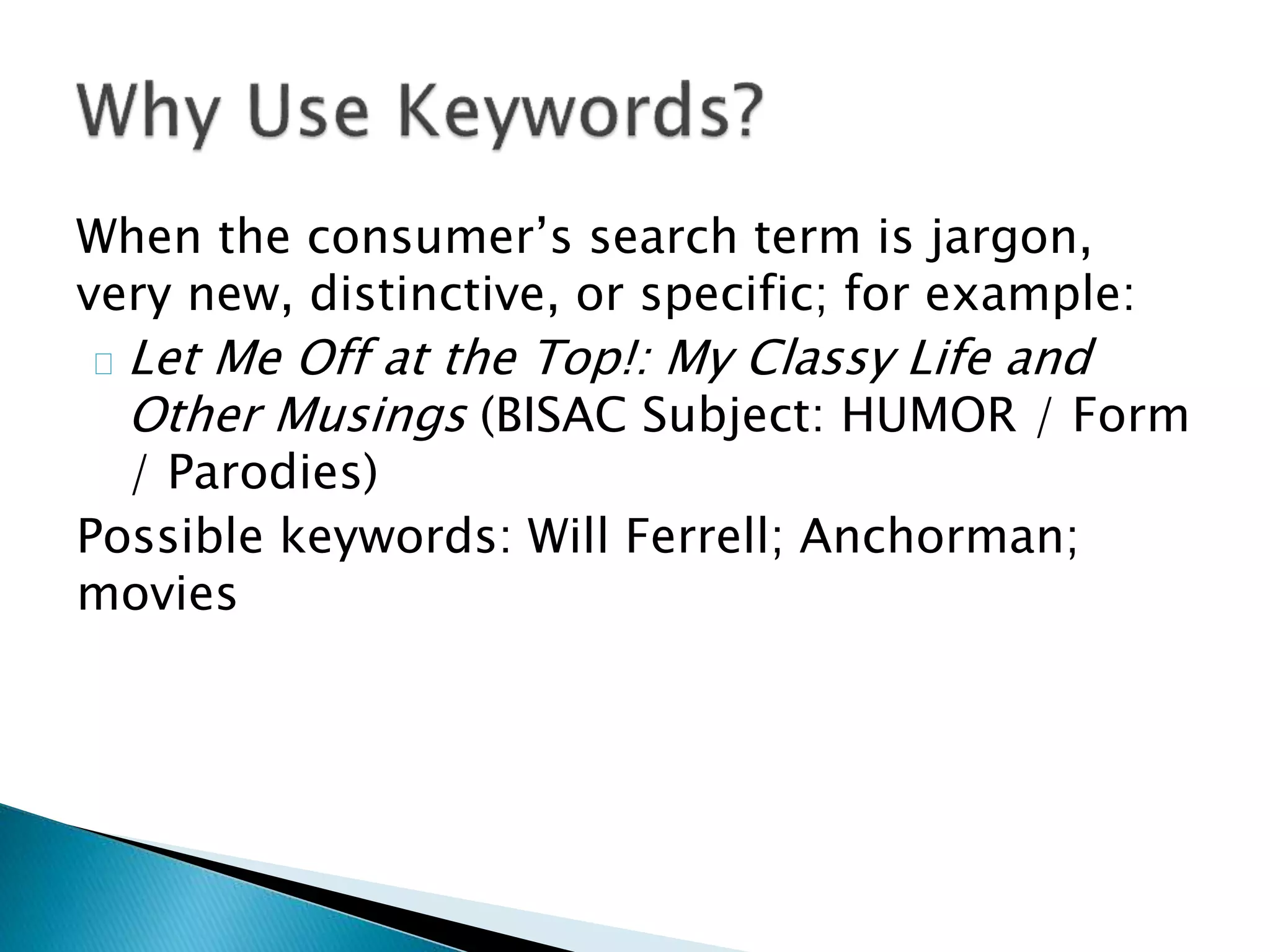 When the consumer’s search term is jargon,
very new, distinctive, or specific; for example:
Let Me Off at the Top!: My Classy Life and
Other Musings (BISAC Subject: HUMOR / Form
/ Parodies)
Possible keywords: Will Ferrell; Anchorman;
movies
 