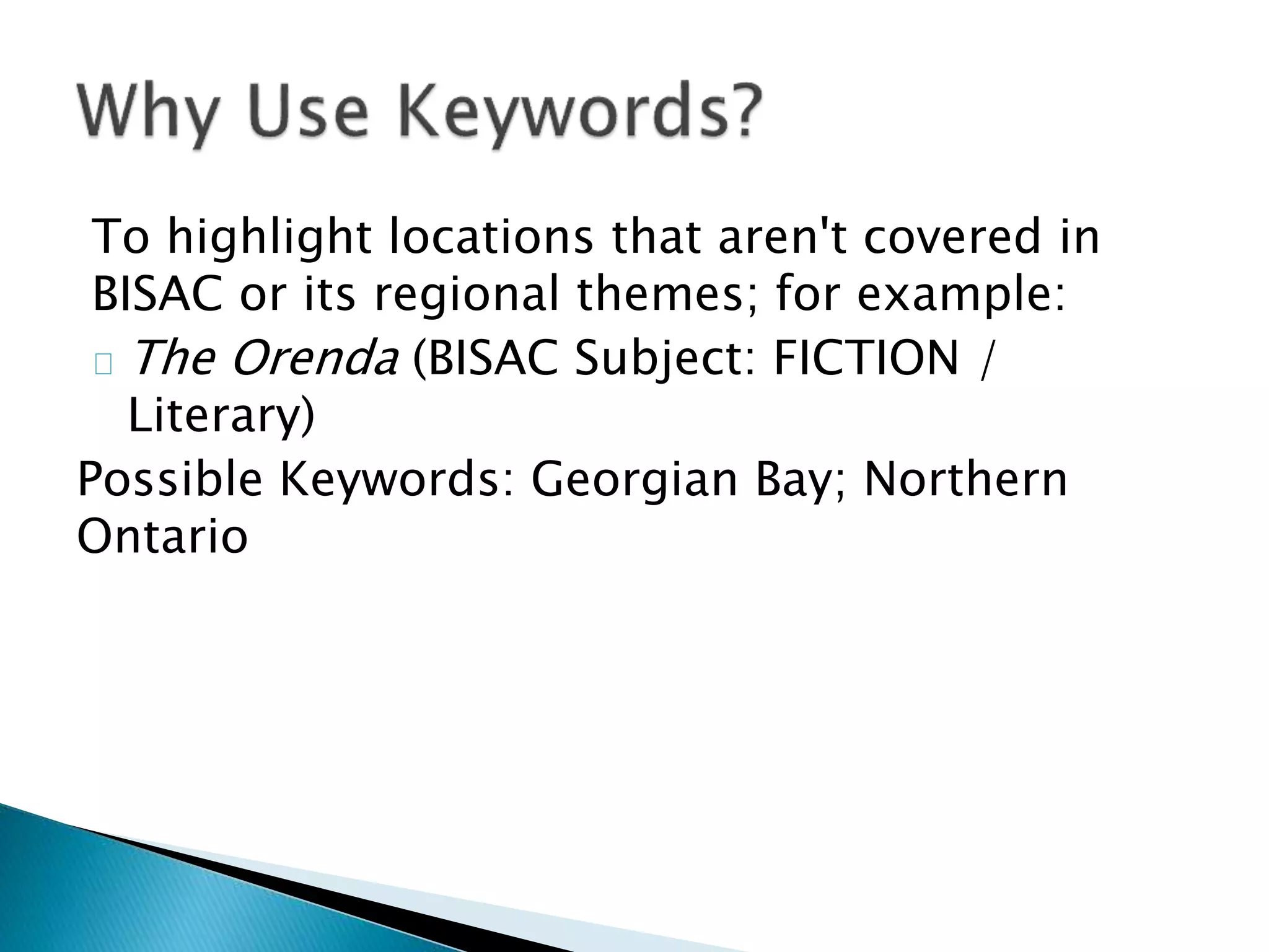 To highlight locations that aren't covered in
BISAC or its regional themes; for example:
The Orenda (BISAC Subject: FICTION /
Literary)
Possible Keywords: Georgian Bay; Northern
Ontario
 