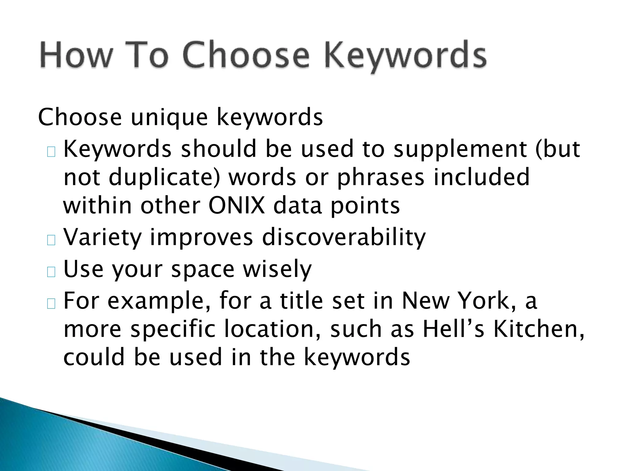 Choose unique keywords
Keywords should be used to supplement (but
not duplicate) words or phrases included
within other ONIX data points
Variety improves discoverability
Use your space wisely
For example, for a title set in New York, a
more specific location, such as Hell’s Kitchen,
could be used in the keywords
 