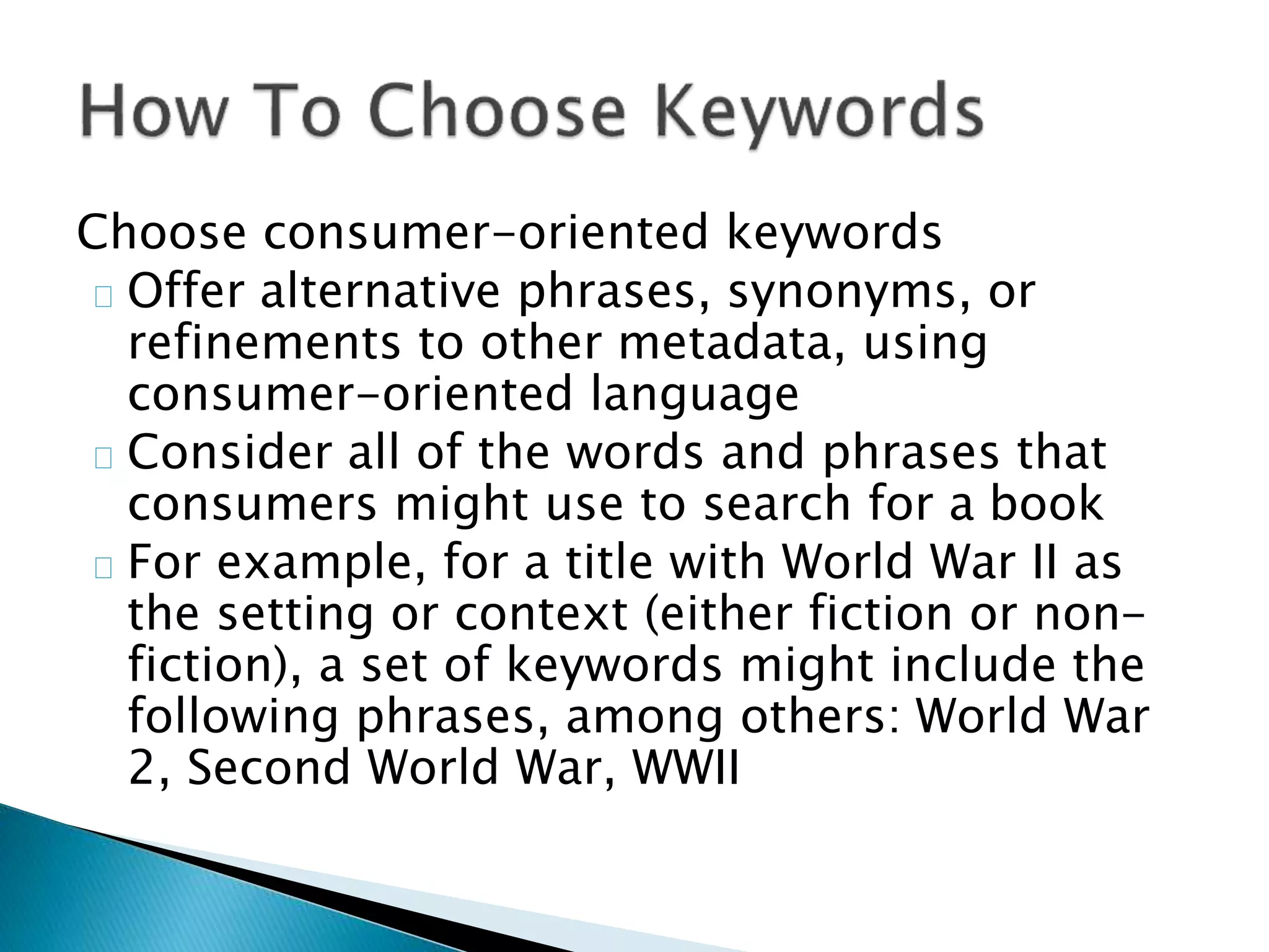 Choose consumer-oriented keywords
Offer alternative phrases, synonyms, or
refinements to other metadata, using
consumer-oriented language
Consider all of the words and phrases that
consumers might use to search for a book
For example, for a title with World War II as
the setting or context (either fiction or non-
fiction), a set of keywords might include the
following phrases, among others: World War
2, Second World War, WWII
 