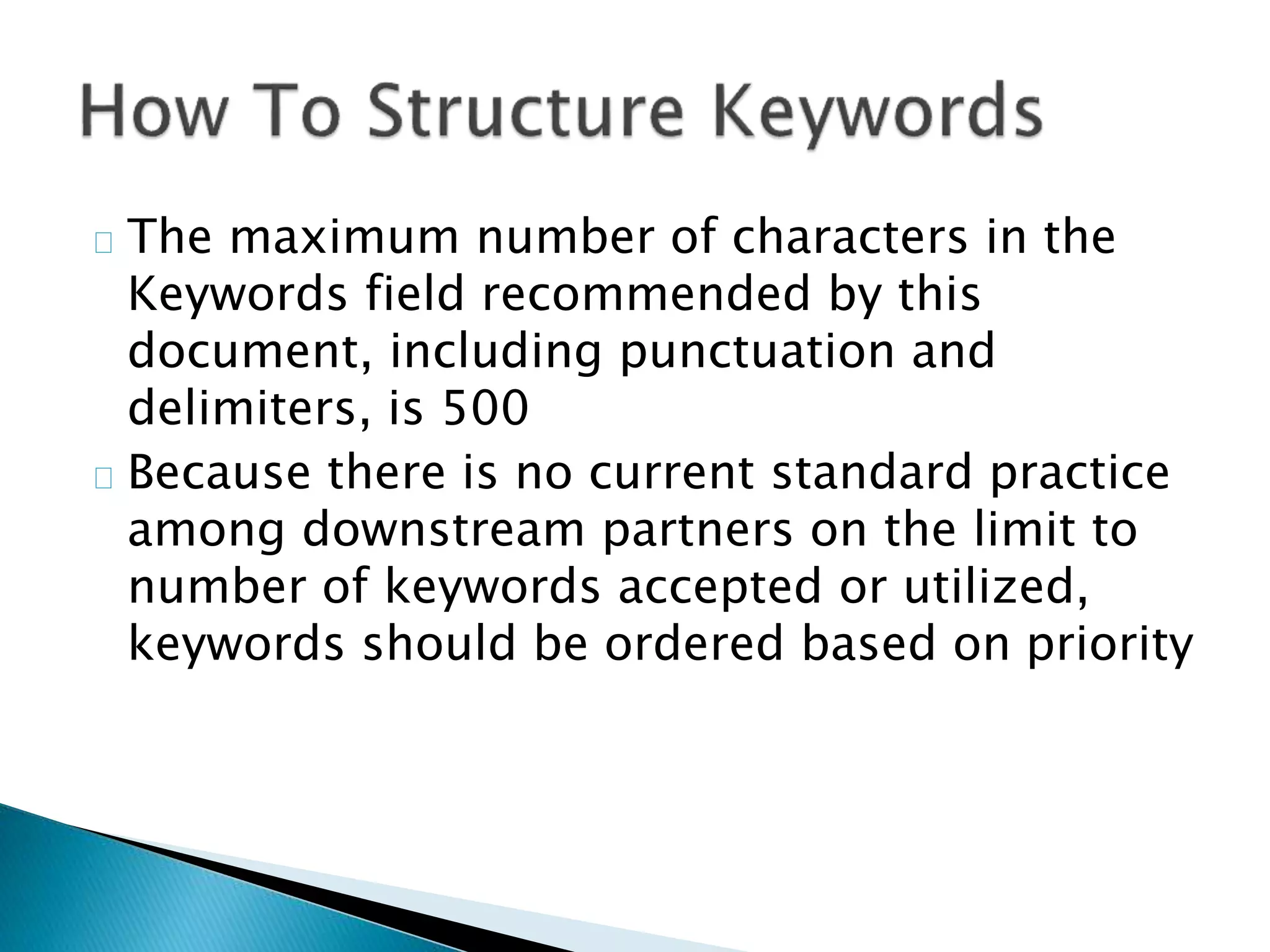 The maximum number of characters in the
Keywords field recommended by this
document, including punctuation and
delimiters, is 500
Because there is no current standard practice
among downstream partners on the limit to
number of keywords accepted or utilized,
keywords should be ordered based on priority
 