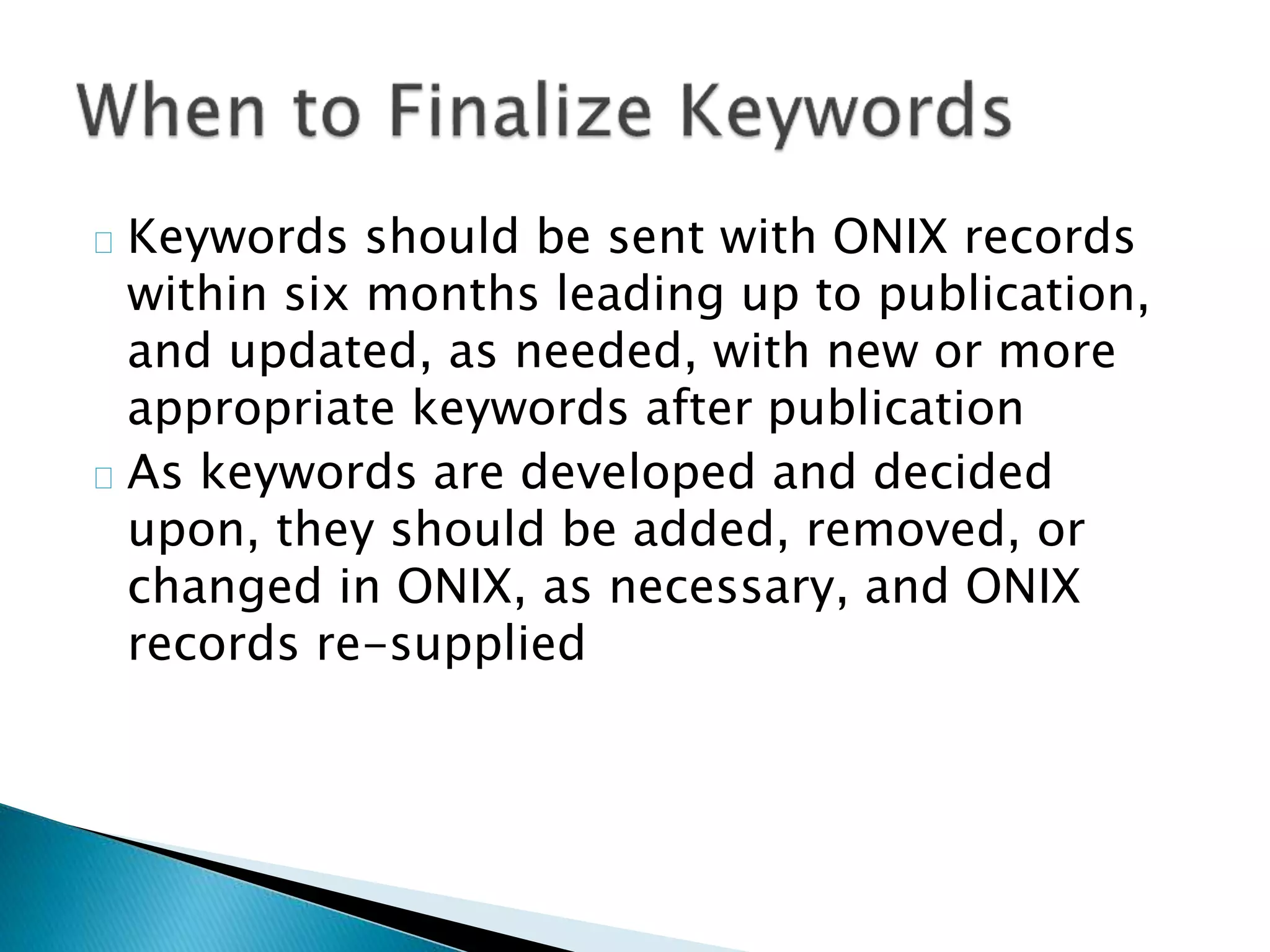 Keywords should be sent with ONIX records
within six months leading up to publication,
and updated, as needed, with new or more
appropriate keywords after publication
As keywords are developed and decided
upon, they should be added, removed, or
changed in ONIX, as necessary, and ONIX
records re-supplied
 