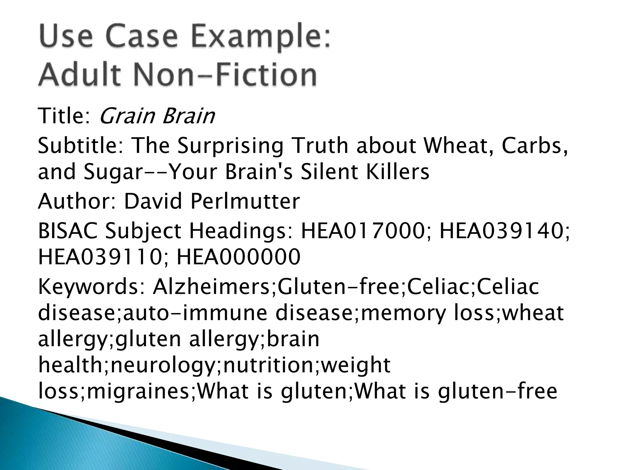 Title: Grain Brain
Subtitle: The Surprising Truth about Wheat, Carbs,
and Sugar--Your Brain's Silent Killers
Author: David Perlmutter
BISAC Subject Headings: HEA017000; HEA039140;
HEA039110; HEA000000
Keywords: Alzheimers;Gluten-free;Celiac;Celiac
disease;auto-immune disease;memory loss;wheat
allergy;gluten allergy;brain
health;neurology;nutrition;weight
loss;migraines;What is gluten;What is gluten-free
 