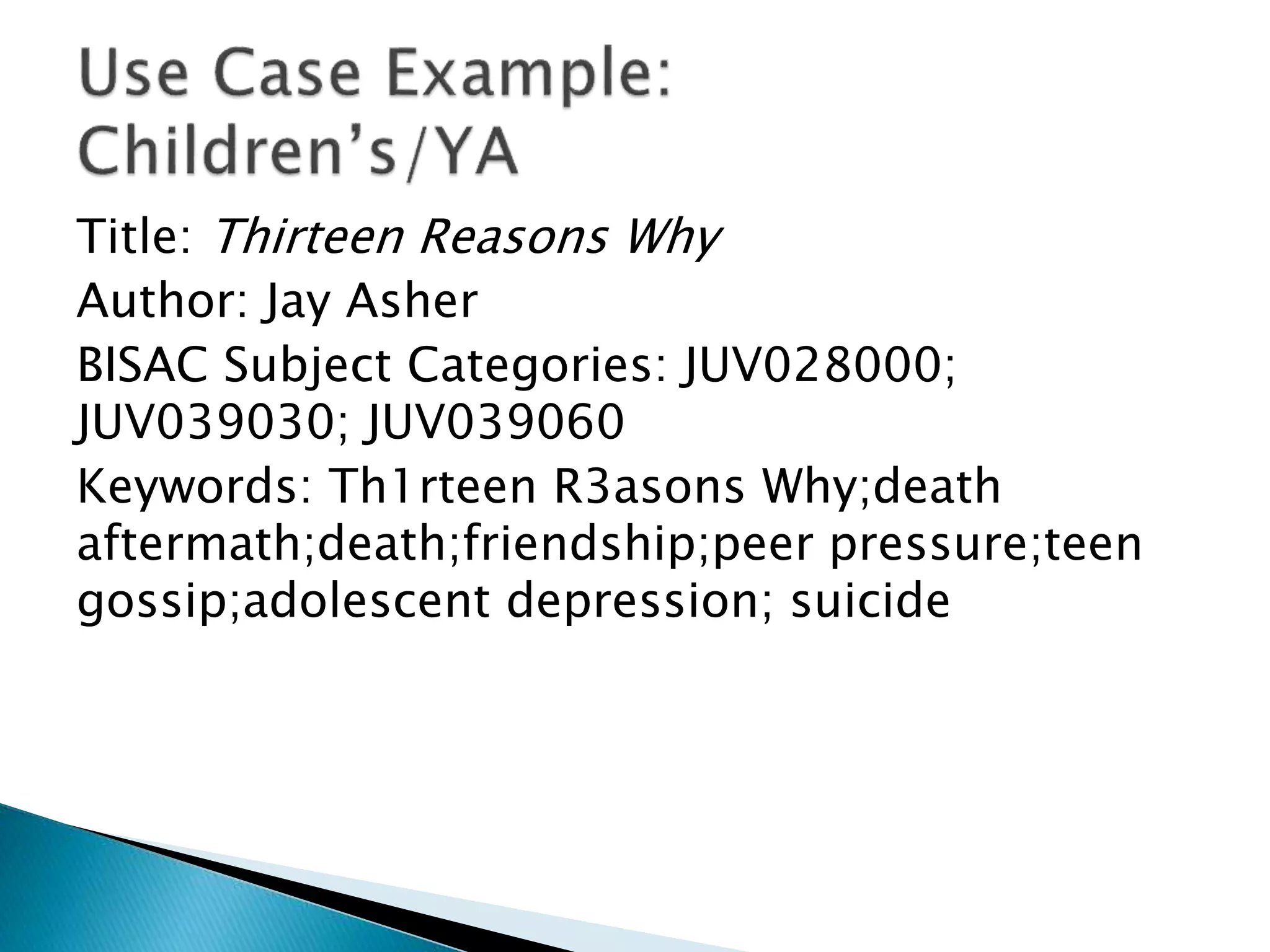 Title: Thirteen Reasons Why
Author: Jay Asher
BISAC Subject Categories: JUV028000;
JUV039030; JUV039060
Keywords: Th1rteen R3asons Why;death
aftermath;death;friendship;peer pressure;teen
gossip;adolescent depression; suicide
 