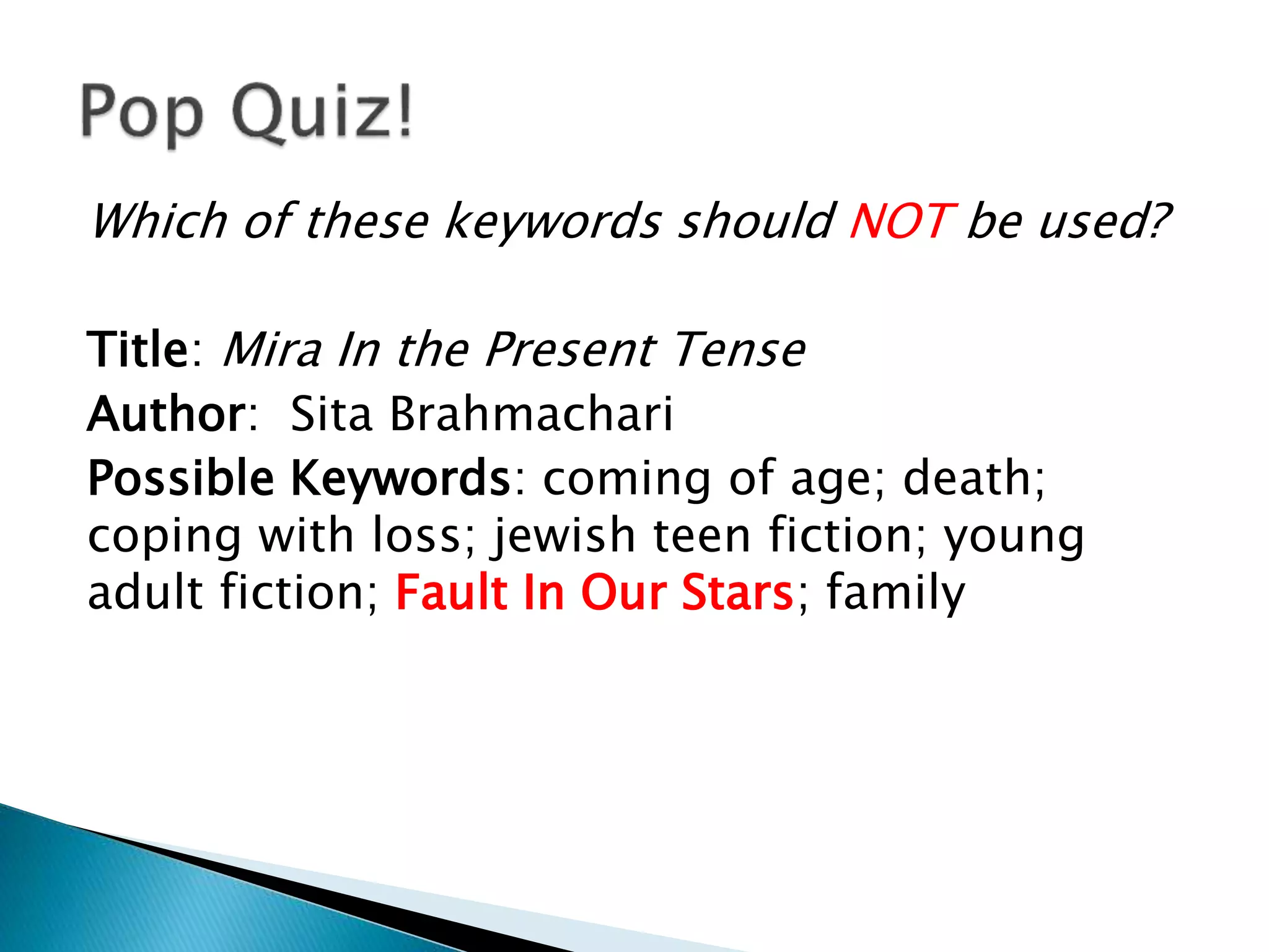Which of these keywords should NOT be used?
Title: Mira In the Present Tense
Author: Sita Brahmachari
Possible Keywords: coming of age; death;
coping with loss; jewish teen fiction; young
adult fiction; Fault In Our Stars; family
 