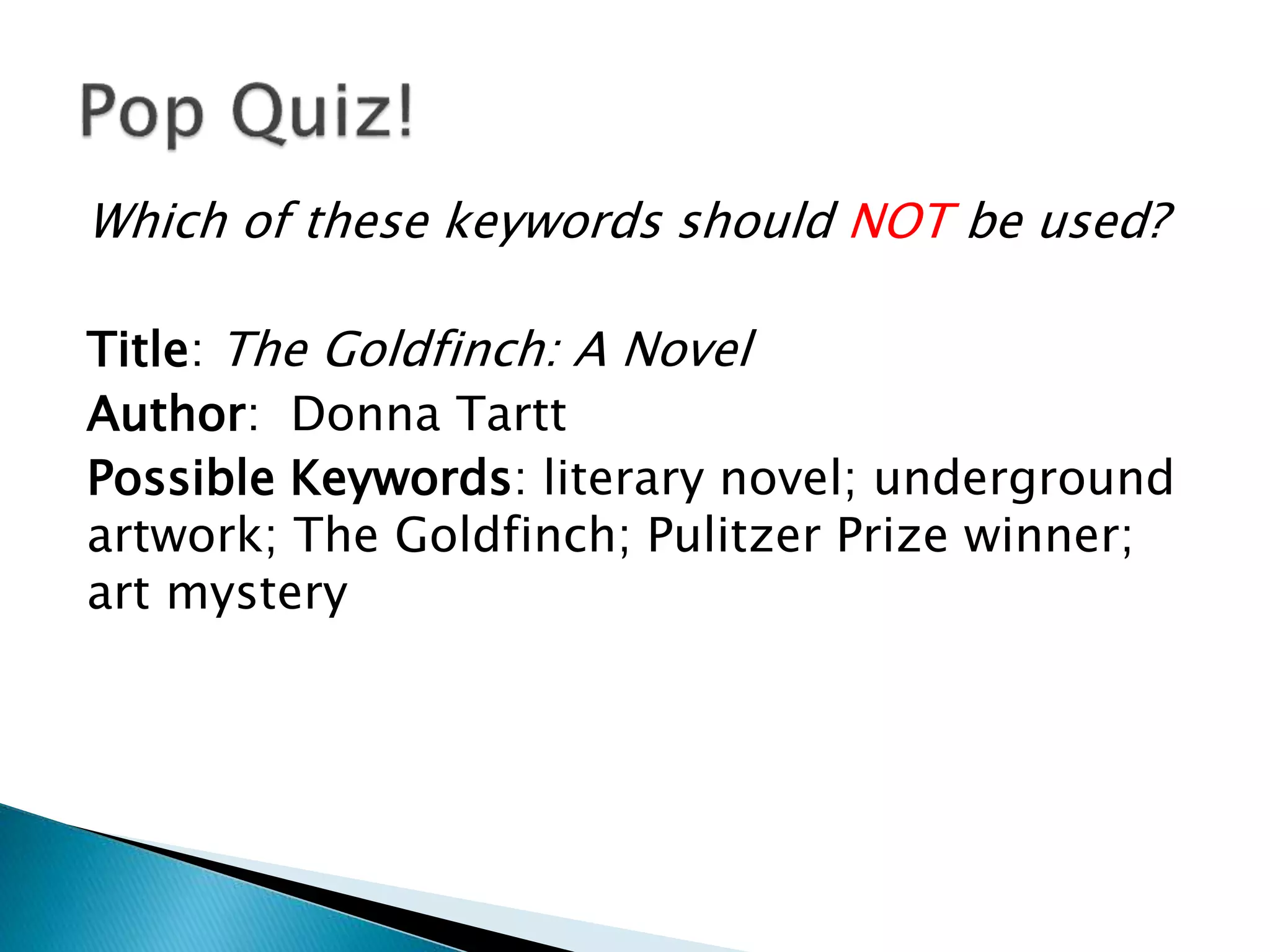 Which of these keywords should NOT be used?
Title: The Goldfinch: A Novel
Author: Donna Tartt
Possible Keywords: literary novel; underground
artwork; The Goldfinch; Pulitzer Prize winner;
art mystery
 