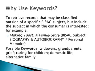 To retrieve records that may be classified
outside of a specific BISAC subject, but include
the subject in which the consumer is interested;
for example:
Making Toast: A Family Story (BISAC Subject:
BIOGRAPHY & AUTOBIOGRAPHY / Personal
Memoirs)
Possible Keywords: widowers; grandparents;
grief; caring for children; domestic life;
alternative family
 