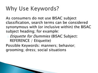 As consumers do not use BISAC subject
classification, search terms can be considered
synonymous with (or inclusive within) the BISAC
subject heading; for example:
Etiquette for Dummies (BISAC Subject:
REFERENCE / Etiquette)
Possible Keywords: manners; behavior;
grooming; dress; social situations
 