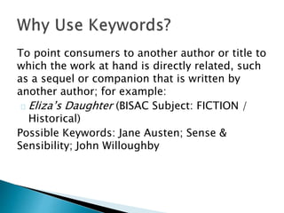 To point consumers to another author or title to
which the work at hand is directly related, such
as a sequel or companion that is written by
another author; for example:
Eliza’s Daughter (BISAC Subject: FICTION /
Historical)
Possible Keywords: Jane Austen; Sense &
Sensibility; John Willoughby
 