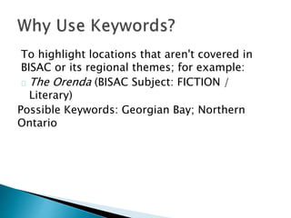 To highlight locations that aren't covered in
BISAC or its regional themes; for example:
The Orenda (BISAC Subject: FICTION /
Literary)
Possible Keywords: Georgian Bay; Northern
Ontario
 