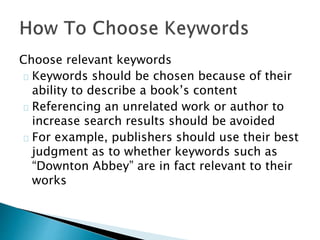 Choose relevant keywords
Keywords should be chosen because of their
ability to describe a book’s content
Referencing an unrelated work or author to
increase search results should be avoided
For example, publishers should use their best
judgment as to whether keywords such as
“Downton Abbey” are in fact relevant to their
works
 