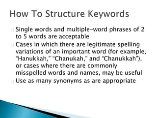 Single words and multiple-word phrases of 2
to 5 words are acceptable
Cases in which there are legitimate spelling
variations of an important word (for example,
“Hanukkah,” “Chanukah,” and “Chanukkah”),
or cases where there are commonly
misspelled words and names, may be useful
Use as many synonyms as are appropriate
 