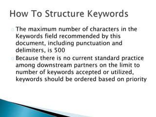 The maximum number of characters in the
Keywords field recommended by this
document, including punctuation and
delimiters, is 500
Because there is no current standard practice
among downstream partners on the limit to
number of keywords accepted or utilized,
keywords should be ordered based on priority
 