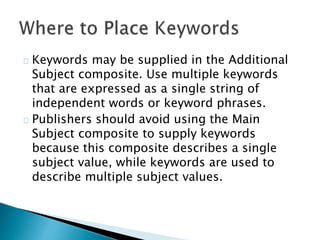 Keywords may be supplied in the Additional
Subject composite. Use multiple keywords
that are expressed as a single string of
independent words or keyword phrases.
Publishers should avoid using the Main
Subject composite to supply keywords
because this composite describes a single
subject value, while keywords are used to
describe multiple subject values.
 