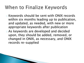 Keywords should be sent with ONIX records
within six months leading up to publication,
and updated, as needed, with new or more
appropriate keywords after publication
As keywords are developed and decided
upon, they should be added, removed, or
changed in ONIX, as necessary, and ONIX
records re-supplied
 