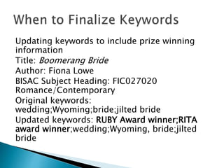 Updating keywords to include prize winning
information
Title: Boomerang Bride
Author: Fiona Lowe
BISAC Subject Heading: FIC027020
Romance/Contemporary
Original keywords:
wedding;Wyoming;bride;jilted bride
Updated keywords: RUBY Award winner;RITA
award winner;wedding;Wyoming, bride;jilted
bride
 