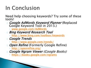 Need help choosing keywords? Try some of these
tools!
Google AdWords Keyword Planner (Replaced
Google Keyword Tool in 2013.)
◦ www.google.com/AdWords
Bing Keyword Research Tool
◦ http://www.bing.com/toolbox/keywords
Google Trends
◦ http://www.google.com/trends/
Open Refine (Formerly Google Refine)
◦ http://openrefine.org/
Google Ngram Viewer (Google Books)
◦ https://books.google.com/ngrams
 