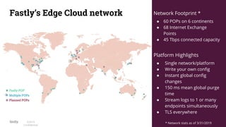 7©2019
Conﬁdential
Fastly’s Edge Cloud network Network Footprint *
● 60 POPs on 6 continents
● 68 Internet Exchange
Points
● 45 Tbps connected capacity
Platform Highlights
● Single network/platform
● Write your own conﬁg
● Instant global conﬁg
changes
● 150 ms mean global purge
time
● Stream logs to 1 or many
endpoints simultaneously
● TLS everywhere
* Network stats as of 3/31/2019
 