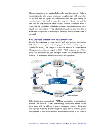 ARC Insights, Page 3
©2003 • ARC • 3 Allied Drive • Dedham, MA 02026 USA • 781-471-1000 • ARCweb.com
Change management is a special challenge for asset information. Today, a
common practice is for service technicians to replace parts with newer, bet-
ter versions but not update the information until after purchasing has
restocked stores with obsolete parts. This may not be discovered until the
next time the part is needed, which can be a problem years later. What is
required is the interlocking of business processes for maintaining the integ-
rity of asset information. Tying information updates in near real time to
work order completions by enabling such changes directly from the field is
the ideal.
New Solutions Enable Better Asset Information
Despite the importance of comprehensive and accurate asset information,
little effort has been given to developing solutions that can help organiza-
tions in this activity. An exception to this rule is the ACM (Asset Content
Management) solution developed by NRX. ACM integrates use of Web-
based tools, mobile devices, and intelligent content analyzers to increase the
efficiency of technicians, administrative staffs, and specialists.
Reflecting the process complexity, ACM is a combination of methodology,
solution, and services. NRX’s methodology follows the general outline
given above with the addition of several proprietary practices. Their solu-
tion supports hierarchy downloading from legacy CMMS systems, project
management of individual activities, Web-based visibility of all forms of
 