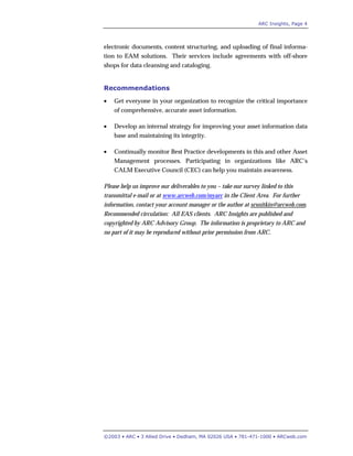 ARC Insights, Page 4
©2003 • ARC • 3 Allied Drive • Dedham, MA 02026 USA • 781-471-1000 • ARCweb.com
electronic documents, content structuring, and uploading of final informa-
tion to EAM solutions. Their services include agreements with off-shore
shops for data cleansing and cataloging.
Recommendations
• Get everyone in your organization to recognize the critical importance
of comprehensive, accurate asset information.
• Develop an internal strategy for improving your asset information data
base and maintaining its integrity.
• Continually monitor Best Practice developments in this and other Asset
Management processes. Participating in organizations like ARC’s
CALM Executive Council (CEC) can help you maintain awareness.
Please help us improve our deliverables to you – take our survey linked to this
transmittal e-mail or at www.arcweb.com/myarc in the Client Area. For further
information, contact your account manager or the author at srsnitkin@arcweb.com.
Recommended circulation: All EAS clients. ARC Insights are published and
copyrighted by ARC Advisory Group. The information is proprietary to ARC and
no part of it may be reproduced without prior permission from ARC.
 