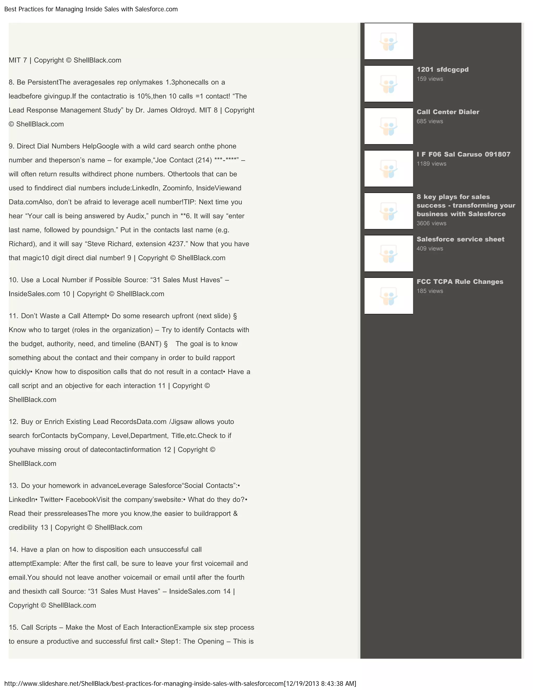 Best Practices for Managing Inside Sales with Salesforce.com

MIT 7 | Copyright © ShellBlack.com
1201 sfdcgcpd

8. Be PersistentThe averagesales rep onlymakes 1.3phonecalls on a

159 views

leadbefore givingup.If the contactratio is 10%,then 10 calls =1 contact! “The
Lead Response Management Study” by Dr. James Oldroyd. MIT 8 | Copyright

Call Center Dialer

© ShellBlack.com

685 views

9. Direct Dial Numbers HelpGoogle with a wild card search onthe phone
number and theperson’s name – for example,“Joe Contact (214) ***-****” –

I F F06 Sal Caruso 091807
1189 views

will often return results withdirect phone numbers. Othertools that can be
used to finddirect dial numbers include:LinkedIn, Zoominfo, InsideViewand
Data.comAlso, don’t be afraid to leverage acell number!TIP: Next time you
hear “Your call is being answered by Audix,” punch in **6. It will say “enter

8 key plays for sales
success - transforming your
business with Salesforce
3606 views

last name, followed by poundsign.” Put in the contacts last name (e.g.
Richard), and it will say “Steve Richard, extension 4237.” Now that you have

Salesforce service sheet
409 views

that magic10 digit direct dial number! 9 | Copyright © ShellBlack.com
10. Use a Local Number if Possible Source: “31 Sales Must Haves” –

FCC TCPA Rule Changes

InsideSales.com 10 | Copyright © ShellBlack.com

185 views

11. Don’t Waste a Call Attempt• Do some research upfront (next slide) §
Know who to target (roles in the organization) – Try to identify Contacts with
the budget, authority, need, and timeline (BANT) §

The goal is to know

something about the contact and their company in order to build rapport
quickly• Know how to disposition calls that do not result in a contact• Have a
call script and an objective for each interaction 11 | Copyright ©
ShellBlack.com
12. Buy or Enrich Existing Lead RecordsData.com /Jigsaw allows youto
search forContacts byCompany, Level,Department, Title,etc.Check to if
youhave missing orout of datecontactinformation 12 | Copyright ©
ShellBlack.com
13. Do your homework in advanceLeverage Salesforce“Social Contacts”:•
LinkedIn• Twitter• FacebookVisit the company’swebsite:• What do they do?•
Read their pressreleasesThe more you know,the easier to buildrapport &
credibility 13 | Copyright © ShellBlack.com
14. Have a plan on how to disposition each unsuccessful call
attemptExample: After the first call, be sure to leave your first voicemail and
email.You should not leave another voicemail or email until after the fourth
and thesixth call Source: “31 Sales Must Haves” – InsideSales.com 14 |
Copyright © ShellBlack.com
15. Call Scripts – Make the Most of Each InteractionExample six step process
to ensure a productive and successful first call:• Step1: The Opening – This is

http://www.slideshare.net/ShellBlack/best-practices-for-managing-inside-sales-with-salesforcecom[12/19/2013 8:43:38 AM]

 