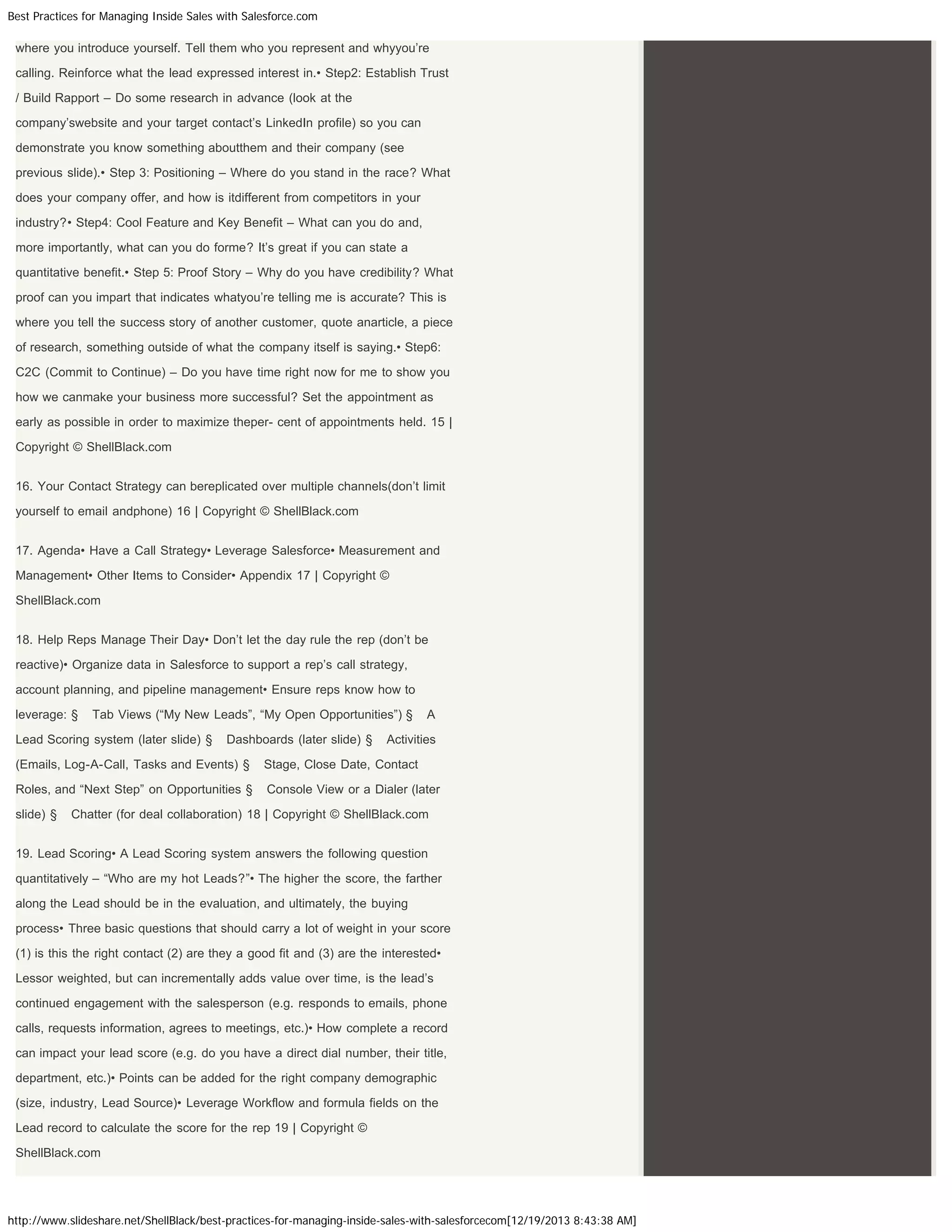 Best Practices for Managing Inside Sales with Salesforce.com

where you introduce yourself. Tell them who you represent and whyyou’re
calling. Reinforce what the lead expressed interest in.• Step2: Establish Trust
/ Build Rapport – Do some research in advance (look at the
company’swebsite and your target contact’s LinkedIn profile) so you can
demonstrate you know something aboutthem and their company (see
previous slide).• Step 3: Positioning – Where do you stand in the race? What
does your company offer, and how is itdifferent from competitors in your
industry?• Step4: Cool Feature and Key Benefit – What can you do and,
more importantly, what can you do forme? It’s great if you can state a
quantitative benefit.• Step 5: Proof Story – Why do you have credibility? What
proof can you impart that indicates whatyou’re telling me is accurate? This is
where you tell the success story of another customer, quote anarticle, a piece
of research, something outside of what the company itself is saying.• Step6:
C2C (Commit to Continue) – Do you have time right now for me to show you
how we canmake your business more successful? Set the appointment as
early as possible in order to maximize theper- cent of appointments held. 15 |
Copyright © ShellBlack.com
16. Your Contact Strategy can bereplicated over multiple channels(don’t limit
yourself to email andphone) 16 | Copyright © ShellBlack.com
17. Agenda• Have a Call Strategy• Leverage Salesforce• Measurement and
Management• Other Items to Consider• Appendix 17 | Copyright ©
ShellBlack.com
18. Help Reps Manage Their Day• Don’t let the day rule the rep (don’t be
reactive)• Organize data in Salesforce to support a rep’s call strategy,
account planning, and pipeline management• Ensure reps know how to
leverage: §

Tab Views (“My New Leads”, “My Open Opportunities”) §

Lead Scoring system (later slide) §

Dashboards (later slide) §

A

Activities

(Emails, Log-A-Call, Tasks and Events) §

Stage, Close Date, Contact

Roles, and “Next Step” on Opportunities §

Console View or a Dialer (later

slide) §

Chatter (for deal collaboration) 18 | Copyright © ShellBlack.com

19. Lead Scoring• A Lead Scoring system answers the following question
quantitatively – “Who are my hot Leads?”• The higher the score, the farther
along the Lead should be in the evaluation, and ultimately, the buying
process• Three basic questions that should carry a lot of weight in your score
(1) is this the right contact (2) are they a good fit and (3) are the interested•
Lessor weighted, but can incrementally adds value over time, is the lead’s
continued engagement with the salesperson (e.g. responds to emails, phone
calls, requests information, agrees to meetings, etc.)• How complete a record
can impact your lead score (e.g. do you have a direct dial number, their title,
department, etc.)• Points can be added for the right company demographic
(size, industry, Lead Source)• Leverage Workflow and formula fields on the
Lead record to calculate the score for the rep 19 | Copyright ©
ShellBlack.com

http://www.slideshare.net/ShellBlack/best-practices-for-managing-inside-sales-with-salesforcecom[12/19/2013 8:43:38 AM]

 