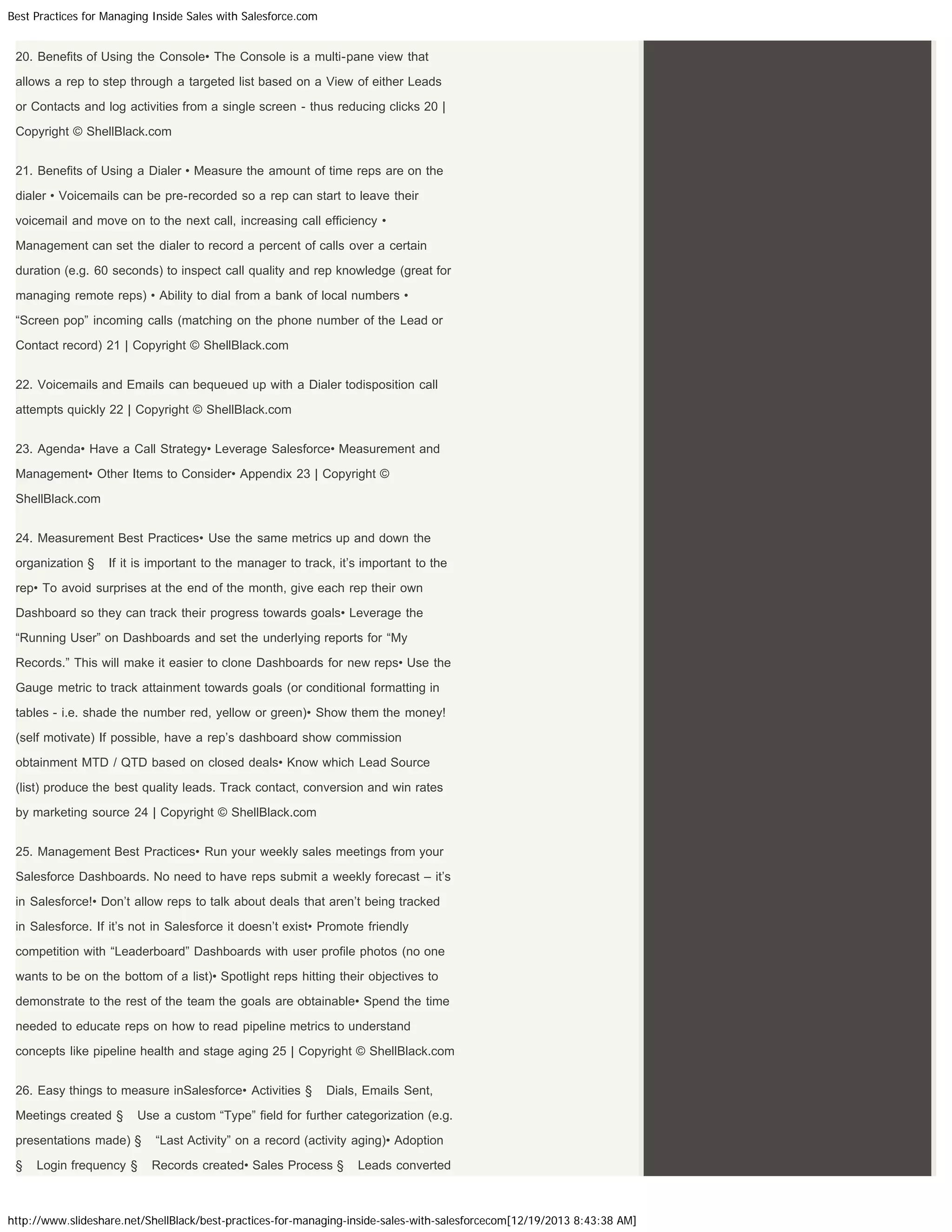 Best Practices for Managing Inside Sales with Salesforce.com

20. Benefits of Using the Console• The Console is a multi-pane view that
allows a rep to step through a targeted list based on a View of either Leads
or Contacts and log activities from a single screen - thus reducing clicks 20 |
Copyright © ShellBlack.com
21. Benefits of Using a Dialer • Measure the amount of time reps are on the
dialer • Voicemails can be pre-recorded so a rep can start to leave their
voicemail and move on to the next call, increasing call efficiency •
Management can set the dialer to record a percent of calls over a certain
duration (e.g. 60 seconds) to inspect call quality and rep knowledge (great for
managing remote reps) • Ability to dial from a bank of local numbers •
“Screen pop” incoming calls (matching on the phone number of the Lead or
Contact record) 21 | Copyright © ShellBlack.com
22. Voicemails and Emails can bequeued up with a Dialer todisposition call
attempts quickly 22 | Copyright © ShellBlack.com
23. Agenda• Have a Call Strategy• Leverage Salesforce• Measurement and
Management• Other Items to Consider• Appendix 23 | Copyright ©
ShellBlack.com
24. Measurement Best Practices• Use the same metrics up and down the
organization §

If it is important to the manager to track, it’s important to the

rep• To avoid surprises at the end of the month, give each rep their own
Dashboard so they can track their progress towards goals• Leverage the
“Running User” on Dashboards and set the underlying reports for “My
Records.” This will make it easier to clone Dashboards for new reps• Use the
Gauge metric to track attainment towards goals (or conditional formatting in
tables - i.e. shade the number red, yellow or green)• Show them the money!
(self motivate) If possible, have a rep’s dashboard show commission
obtainment MTD / QTD based on closed deals• Know which Lead Source
(list) produce the best quality leads. Track contact, conversion and win rates
by marketing source 24 | Copyright © ShellBlack.com
25. Management Best Practices• Run your weekly sales meetings from your
Salesforce Dashboards. No need to have reps submit a weekly forecast – it’s
in Salesforce!• Don’t allow reps to talk about deals that aren’t being tracked
in Salesforce. If it’s not in Salesforce it doesn’t exist• Promote friendly
competition with “Leaderboard” Dashboards with user profile photos (no one
wants to be on the bottom of a list)• Spotlight reps hitting their objectives to
demonstrate to the rest of the team the goals are obtainable• Spend the time
needed to educate reps on how to read pipeline metrics to understand
concepts like pipeline health and stage aging 25 | Copyright © ShellBlack.com
26. Easy things to measure inSalesforce• Activities §
Meetings created §

Use a custom “Type” field for further categorization (e.g.

presentations made) §
§

Dials, Emails Sent,

Login frequency §

“Last Activity” on a record (activity aging)• Adoption
Records created• Sales Process §

Leads converted

http://www.slideshare.net/ShellBlack/best-practices-for-managing-inside-sales-with-salesforcecom[12/19/2013 8:43:38 AM]

 