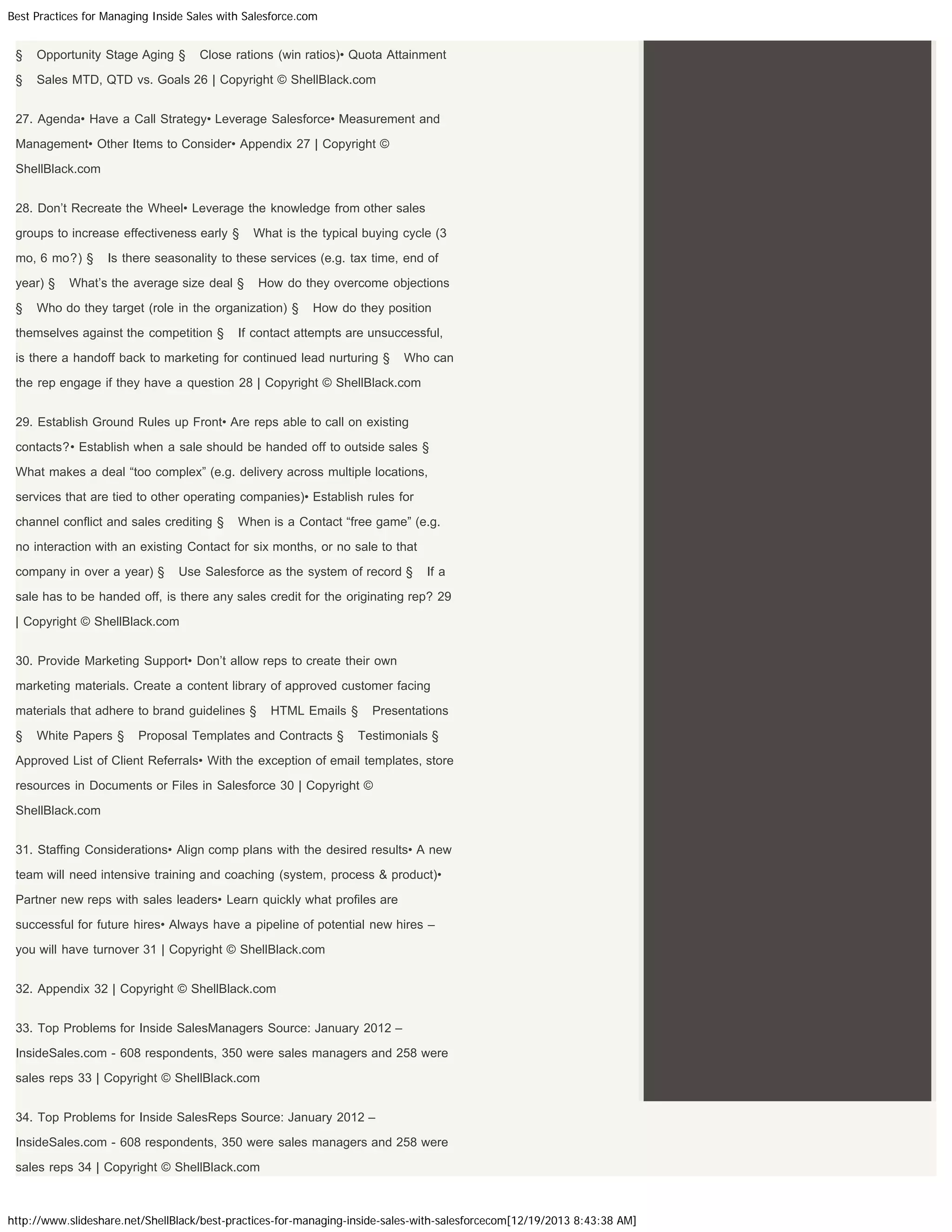 Best Practices for Managing Inside Sales with Salesforce.com

§

Opportunity Stage Aging §

Close rations (win ratios)• Quota Attainment

§

Sales MTD, QTD vs. Goals 26 | Copyright © ShellBlack.com

27. Agenda• Have a Call Strategy• Leverage Salesforce• Measurement and
Management• Other Items to Consider• Appendix 27 | Copyright ©
ShellBlack.com
28. Don’t Recreate the Wheel• Leverage the knowledge from other sales
groups to increase effectiveness early §
mo, 6 mo?) §
year) §
§

What is the typical buying cycle (3

Is there seasonality to these services (e.g. tax time, end of

What’s the average size deal §

How do they overcome objections

Who do they target (role in the organization) §

themselves against the competition §

How do they position

If contact attempts are unsuccessful,

is there a handoff back to marketing for continued lead nurturing §

Who can

the rep engage if they have a question 28 | Copyright © ShellBlack.com
29. Establish Ground Rules up Front• Are reps able to call on existing
contacts?• Establish when a sale should be handed off to outside sales §
What makes a deal “too complex” (e.g. delivery across multiple locations,
services that are tied to other operating companies)• Establish rules for
channel conflict and sales crediting §

When is a Contact “free game” (e.g.

no interaction with an existing Contact for six months, or no sale to that
company in over a year) §

Use Salesforce as the system of record §

If a

sale has to be handed off, is there any sales credit for the originating rep? 29
| Copyright © ShellBlack.com
30. Provide Marketing Support• Don’t allow reps to create their own
marketing materials. Create a content library of approved customer facing
materials that adhere to brand guidelines §
§

White Papers §

HTML Emails §

Proposal Templates and Contracts §

Presentations

Testimonials §

Approved List of Client Referrals• With the exception of email templates, store
resources in Documents or Files in Salesforce 30 | Copyright ©
ShellBlack.com
31. Staffing Considerations• Align comp plans with the desired results• A new
team will need intensive training and coaching (system, process & product)•
Partner new reps with sales leaders• Learn quickly what profiles are
successful for future hires• Always have a pipeline of potential new hires –
you will have turnover 31 | Copyright © ShellBlack.com
32. Appendix 32 | Copyright © ShellBlack.com
33. Top Problems for Inside SalesManagers Source: January 2012 –
InsideSales.com - 608 respondents, 350 were sales managers and 258 were
sales reps 33 | Copyright © ShellBlack.com
34. Top Problems for Inside SalesReps Source: January 2012 –
InsideSales.com - 608 respondents, 350 were sales managers and 258 were
sales reps 34 | Copyright © ShellBlack.com

http://www.slideshare.net/ShellBlack/best-practices-for-managing-inside-sales-with-salesforcecom[12/19/2013 8:43:38 AM]

 