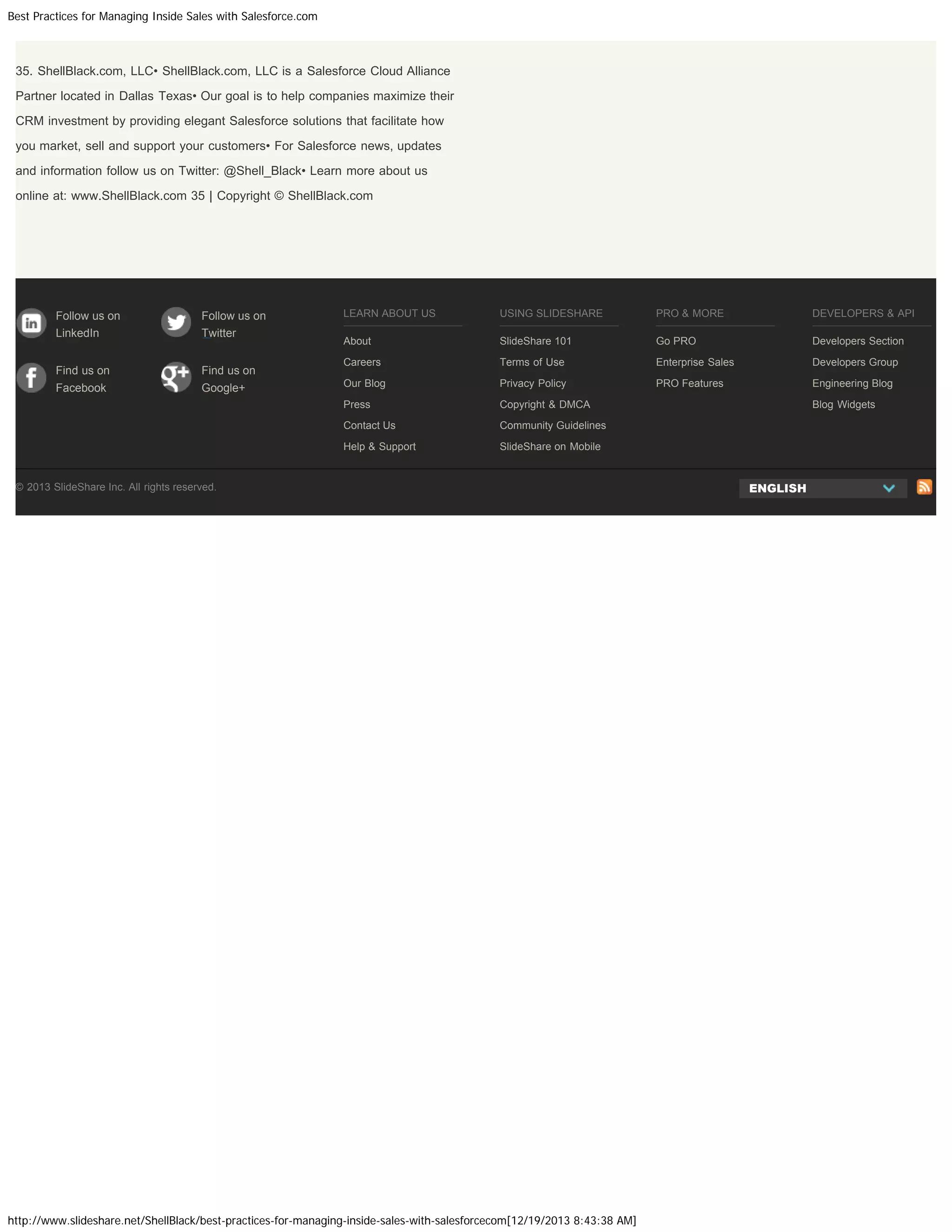Best Practices for Managing Inside Sales with Salesforce.com

35. ShellBlack.com, LLC• ShellBlack.com, LLC is a Salesforce Cloud Alliance
Partner located in Dallas Texas• Our goal is to help companies maximize their
CRM investment by providing elegant Salesforce solutions that facilitate how
you market, sell and support your customers• For Salesforce news, updates
and information follow us on Twitter: @Shell_Black• Learn more about us
online at: www.ShellBlack.com 35 | Copyright © ShellBlack.com

Twitter

Find us on

Find us on

Facebook

Google+

PRO & MORE

DEVELOPERS & API

About

SlideShare 101

Go PRO

Developers Section

Careers

Terms of Use

Enterprise Sales

Developers Group

Our Blog

Privacy Policy

PRO Features

Engineering Blog

Copyright & DMCA
Community Guidelines

Help & Support

LinkedIn

USING SLIDESHARE

Contact Us

Follow us on

LEARN ABOUT US

Press

Follow us on

SlideShare on Mobile

© 2013 SlideShare Inc. All rights reserved.

http://www.slideshare.net/ShellBlack/best-practices-for-managing-inside-sales-with-salesforcecom[12/19/2013 8:43:38 AM]

Blog Widgets

ENGLISH

 