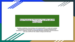 Best Practices for Managing Your APIs with API
Management
Building, publishing, documenting, and analysing APIs in a safe and scalable
environment is the process of API management. It entails developing and
upholding a collection of tools and services that give developers secure access to
and use of APIs for the creation of apps and services.
 
