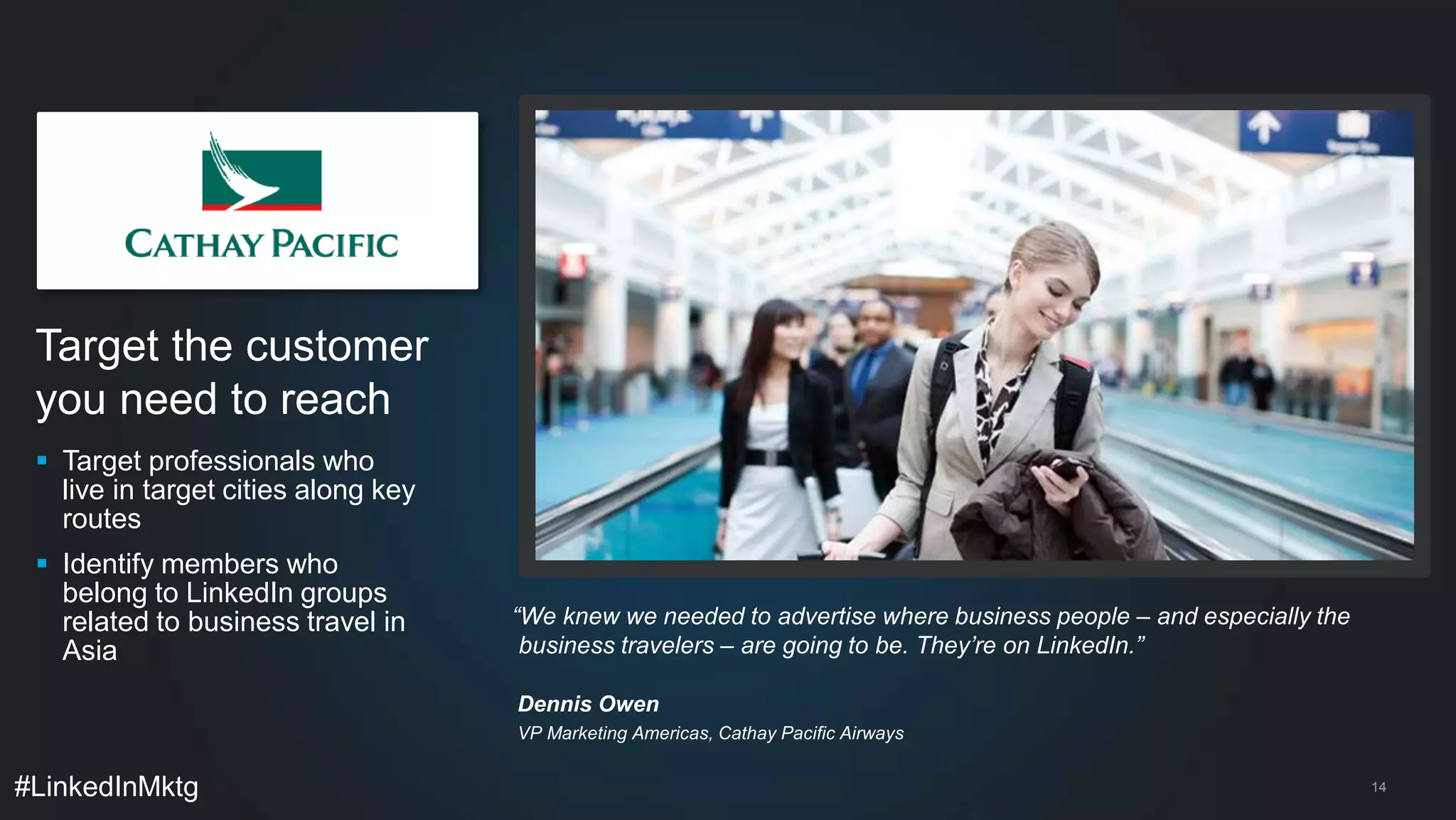 Target the customer 
you need to reach 
 Target professionals who 
live in target cities along key 
routes 
 Identify members who 
belong to LinkedIn groups 
related to business travel in 
Asia 
#LinkedInMktg 
14 
“We knew we needed to advertise where business people – and especially the 
business travelers – are going to be. They’re on LinkedIn.” 
Dennis Owen 
VP Marketing Americas, Cathay Pacific Airways 
 