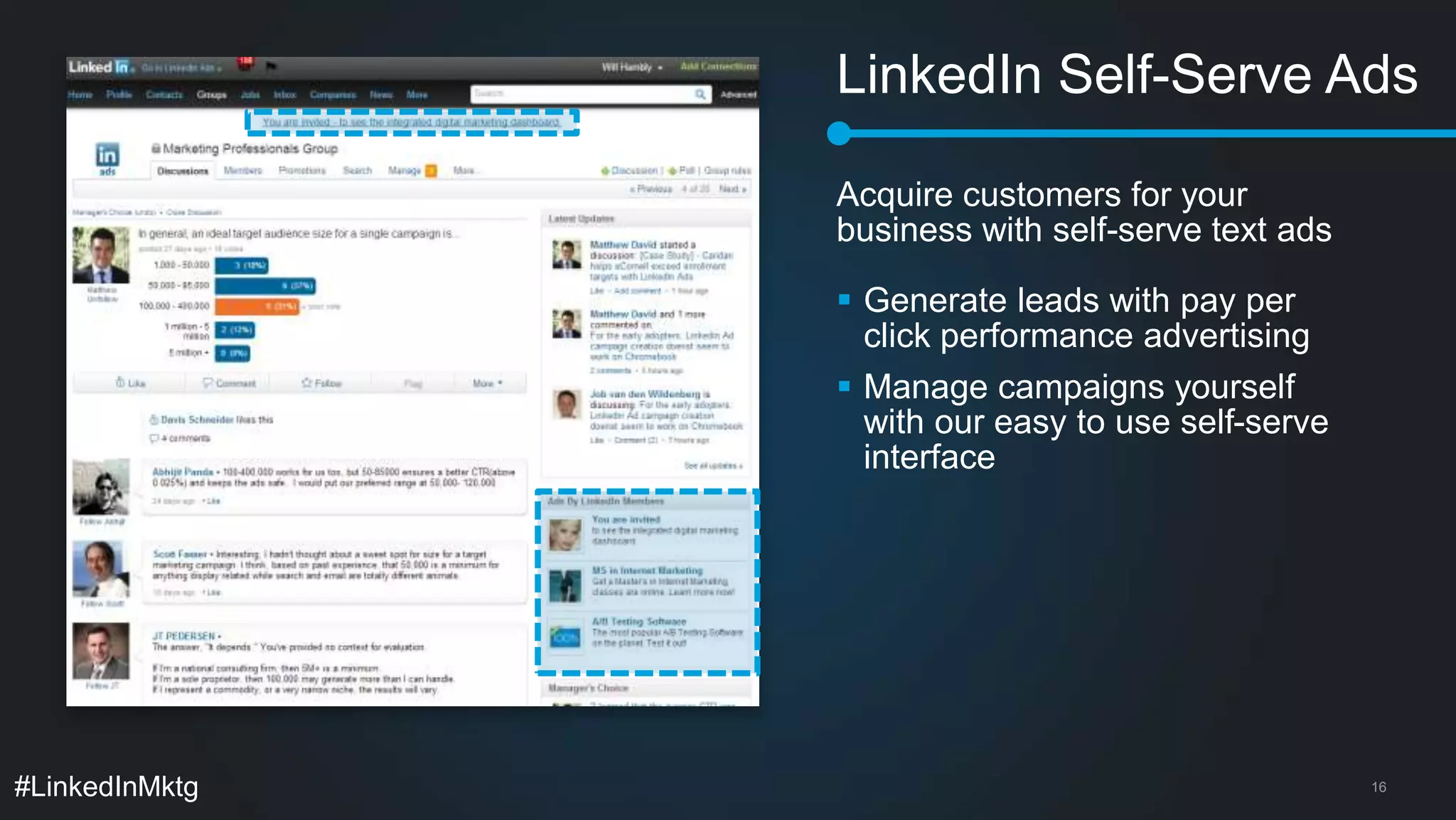 LinkedIn Self-Serve Ads 
Acquire customers for your 
business with self-serve text ads 
 Generate leads with pay per 
click performance advertising 
 Manage campaigns yourself 
with our easy to use self-serve 
interface 
#LinkedInMktg 16 
 